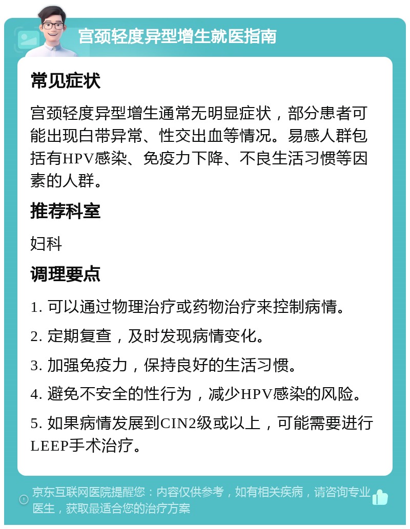 宫颈轻度异型增生就医指南 常见症状 宫颈轻度异型增生通常无明显症状，部分患者可能出现白带异常、性交出血等情况。易感人群包括有HPV感染、免疫力下降、不良生活习惯等因素的人群。 推荐科室 妇科 调理要点 1. 可以通过物理治疗或药物治疗来控制病情。 2. 定期复查，及时发现病情变化。 3. 加强免疫力，保持良好的生活习惯。 4. 避免不安全的性行为，减少HPV感染的风险。 5. 如果病情发展到CIN2级或以上，可能需要进行LEEP手术治疗。