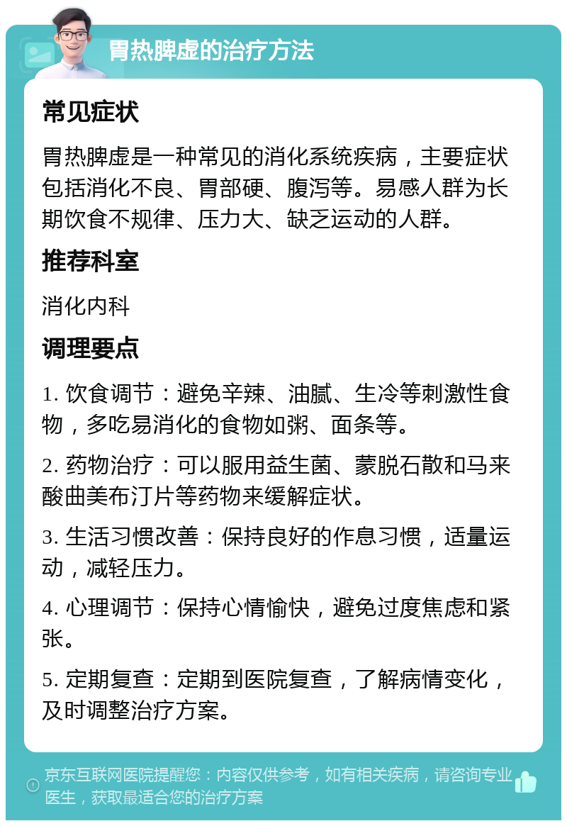 胃热脾虚的治疗方法 常见症状 胃热脾虚是一种常见的消化系统疾病，主要症状包括消化不良、胃部硬、腹泻等。易感人群为长期饮食不规律、压力大、缺乏运动的人群。 推荐科室 消化内科 调理要点 1. 饮食调节：避免辛辣、油腻、生冷等刺激性食物，多吃易消化的食物如粥、面条等。 2. 药物治疗：可以服用益生菌、蒙脱石散和马来酸曲美布汀片等药物来缓解症状。 3. 生活习惯改善：保持良好的作息习惯，适量运动，减轻压力。 4. 心理调节：保持心情愉快，避免过度焦虑和紧张。 5. 定期复查：定期到医院复查，了解病情变化，及时调整治疗方案。