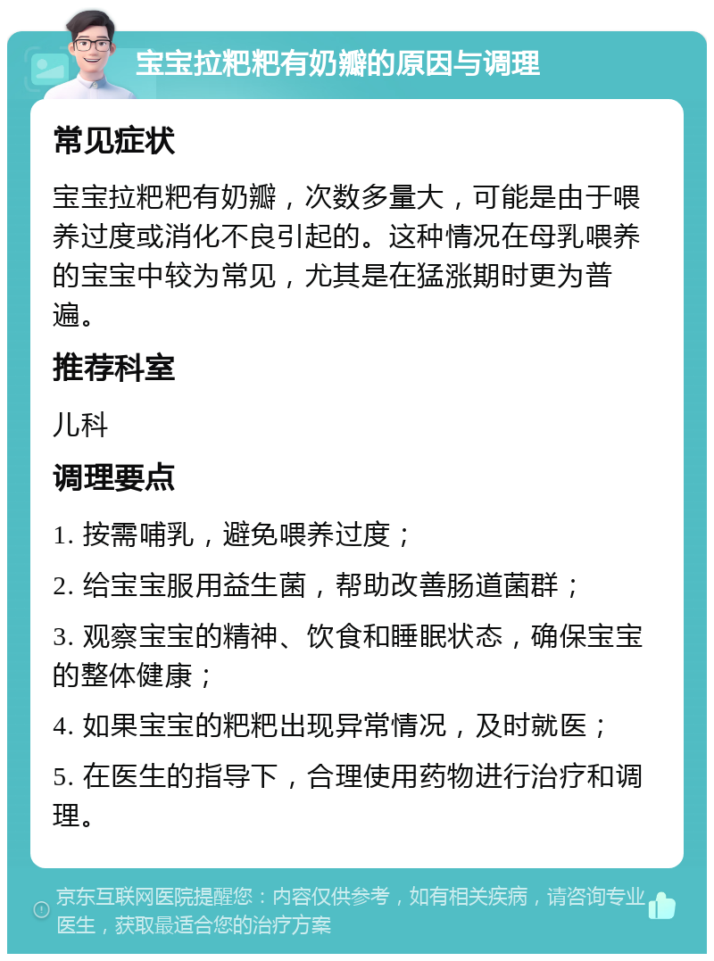 宝宝拉粑粑有奶瓣的原因与调理 常见症状 宝宝拉粑粑有奶瓣，次数多量大，可能是由于喂养过度或消化不良引起的。这种情况在母乳喂养的宝宝中较为常见，尤其是在猛涨期时更为普遍。 推荐科室 儿科 调理要点 1. 按需哺乳，避免喂养过度； 2. 给宝宝服用益生菌，帮助改善肠道菌群； 3. 观察宝宝的精神、饮食和睡眠状态，确保宝宝的整体健康； 4. 如果宝宝的粑粑出现异常情况，及时就医； 5. 在医生的指导下，合理使用药物进行治疗和调理。