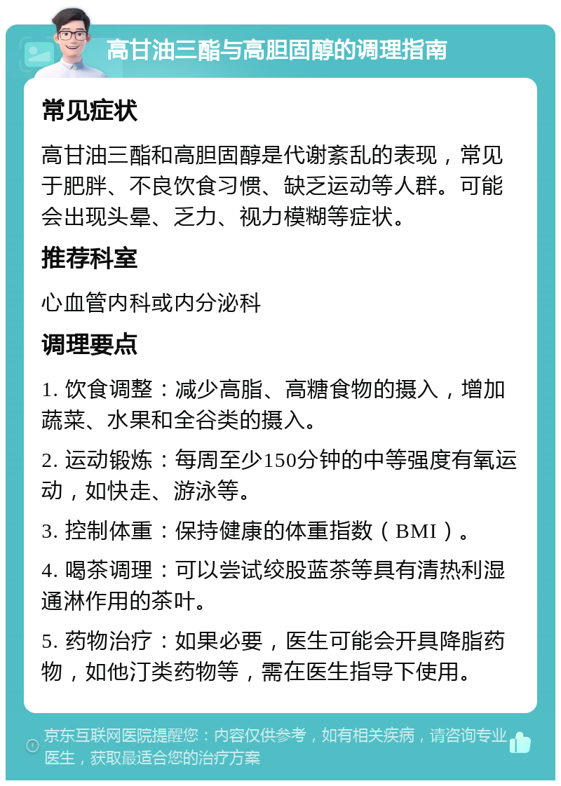 高甘油三酯与高胆固醇的调理指南 常见症状 高甘油三酯和高胆固醇是代谢紊乱的表现，常见于肥胖、不良饮食习惯、缺乏运动等人群。可能会出现头晕、乏力、视力模糊等症状。 推荐科室 心血管内科或内分泌科 调理要点 1. 饮食调整：减少高脂、高糖食物的摄入，增加蔬菜、水果和全谷类的摄入。 2. 运动锻炼：每周至少150分钟的中等强度有氧运动，如快走、游泳等。 3. 控制体重：保持健康的体重指数（BMI）。 4. 喝茶调理：可以尝试绞股蓝茶等具有清热利湿通淋作用的茶叶。 5. 药物治疗：如果必要，医生可能会开具降脂药物，如他汀类药物等，需在医生指导下使用。