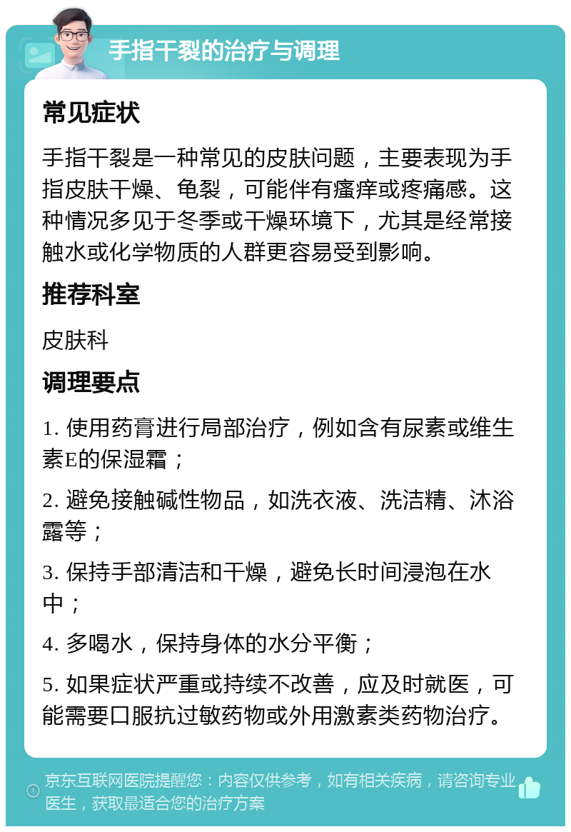 手指干裂的治疗与调理 常见症状 手指干裂是一种常见的皮肤问题，主要表现为手指皮肤干燥、龟裂，可能伴有瘙痒或疼痛感。这种情况多见于冬季或干燥环境下，尤其是经常接触水或化学物质的人群更容易受到影响。 推荐科室 皮肤科 调理要点 1. 使用药膏进行局部治疗，例如含有尿素或维生素E的保湿霜； 2. 避免接触碱性物品，如洗衣液、洗洁精、沐浴露等； 3. 保持手部清洁和干燥，避免长时间浸泡在水中； 4. 多喝水，保持身体的水分平衡； 5. 如果症状严重或持续不改善，应及时就医，可能需要口服抗过敏药物或外用激素类药物治疗。