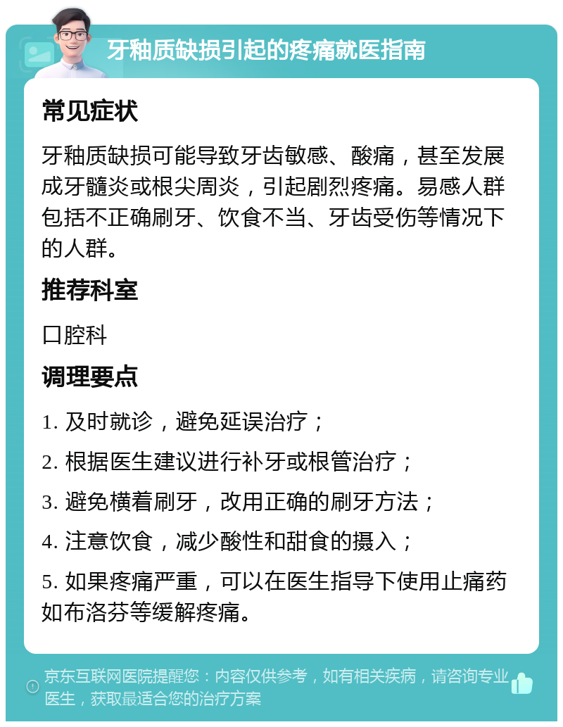 牙釉质缺损引起的疼痛就医指南 常见症状 牙釉质缺损可能导致牙齿敏感、酸痛，甚至发展成牙髓炎或根尖周炎，引起剧烈疼痛。易感人群包括不正确刷牙、饮食不当、牙齿受伤等情况下的人群。 推荐科室 口腔科 调理要点 1. 及时就诊，避免延误治疗； 2. 根据医生建议进行补牙或根管治疗； 3. 避免横着刷牙，改用正确的刷牙方法； 4. 注意饮食，减少酸性和甜食的摄入； 5. 如果疼痛严重，可以在医生指导下使用止痛药如布洛芬等缓解疼痛。