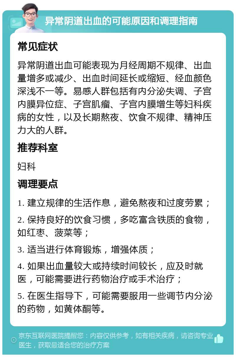 异常阴道出血的可能原因和调理指南 常见症状 异常阴道出血可能表现为月经周期不规律、出血量增多或减少、出血时间延长或缩短、经血颜色深浅不一等。易感人群包括有内分泌失调、子宫内膜异位症、子宫肌瘤、子宫内膜增生等妇科疾病的女性，以及长期熬夜、饮食不规律、精神压力大的人群。 推荐科室 妇科 调理要点 1. 建立规律的生活作息，避免熬夜和过度劳累； 2. 保持良好的饮食习惯，多吃富含铁质的食物，如红枣、菠菜等； 3. 适当进行体育锻炼，增强体质； 4. 如果出血量较大或持续时间较长，应及时就医，可能需要进行药物治疗或手术治疗； 5. 在医生指导下，可能需要服用一些调节内分泌的药物，如黄体酮等。