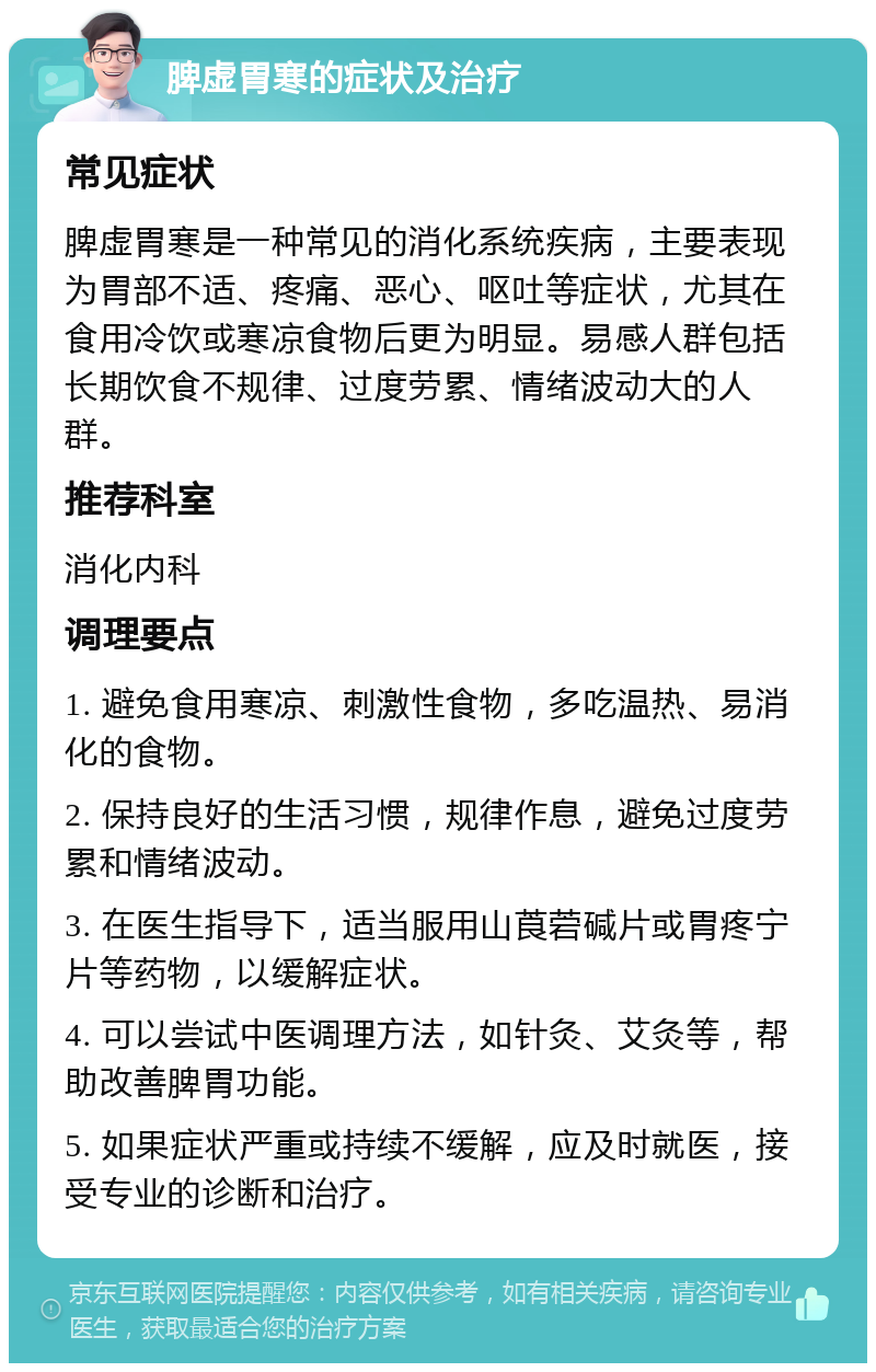 脾虚胃寒的症状及治疗 常见症状 脾虚胃寒是一种常见的消化系统疾病，主要表现为胃部不适、疼痛、恶心、呕吐等症状，尤其在食用冷饮或寒凉食物后更为明显。易感人群包括长期饮食不规律、过度劳累、情绪波动大的人群。 推荐科室 消化内科 调理要点 1. 避免食用寒凉、刺激性食物，多吃温热、易消化的食物。 2. 保持良好的生活习惯，规律作息，避免过度劳累和情绪波动。 3. 在医生指导下，适当服用山莨菪碱片或胃疼宁片等药物，以缓解症状。 4. 可以尝试中医调理方法，如针灸、艾灸等，帮助改善脾胃功能。 5. 如果症状严重或持续不缓解，应及时就医，接受专业的诊断和治疗。