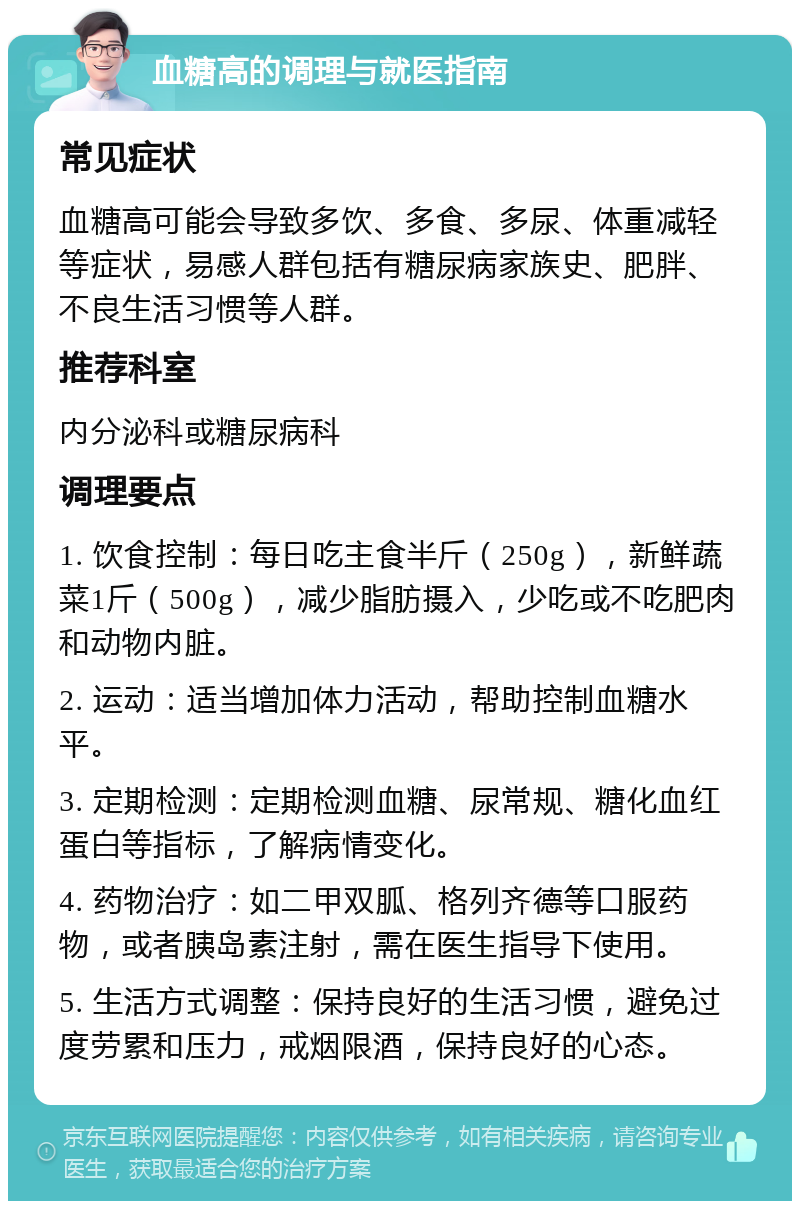 血糖高的调理与就医指南 常见症状 血糖高可能会导致多饮、多食、多尿、体重减轻等症状，易感人群包括有糖尿病家族史、肥胖、不良生活习惯等人群。 推荐科室 内分泌科或糖尿病科 调理要点 1. 饮食控制：每日吃主食半斤（250g），新鲜蔬菜1斤（500g），减少脂肪摄入，少吃或不吃肥肉和动物内脏。 2. 运动：适当增加体力活动，帮助控制血糖水平。 3. 定期检测：定期检测血糖、尿常规、糖化血红蛋白等指标，了解病情变化。 4. 药物治疗：如二甲双胍、格列齐德等口服药物，或者胰岛素注射，需在医生指导下使用。 5. 生活方式调整：保持良好的生活习惯，避免过度劳累和压力，戒烟限酒，保持良好的心态。