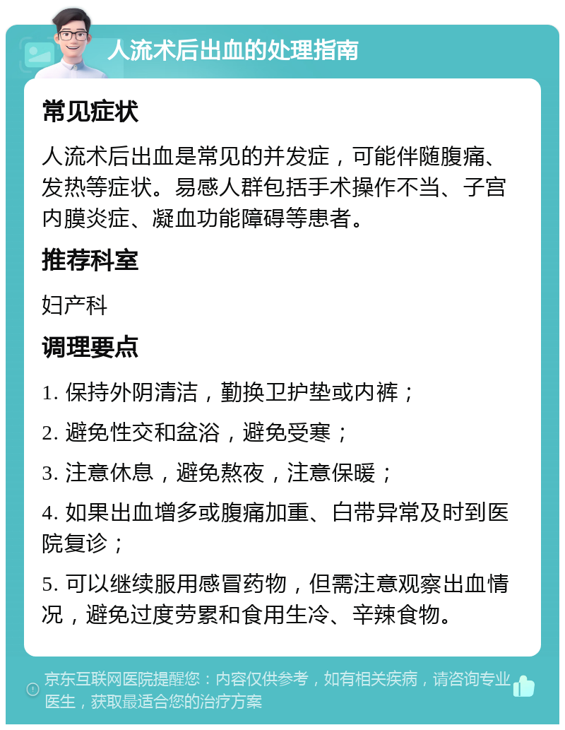 人流术后出血的处理指南 常见症状 人流术后出血是常见的并发症，可能伴随腹痛、发热等症状。易感人群包括手术操作不当、子宫内膜炎症、凝血功能障碍等患者。 推荐科室 妇产科 调理要点 1. 保持外阴清洁，勤换卫护垫或内裤； 2. 避免性交和盆浴，避免受寒； 3. 注意休息，避免熬夜，注意保暖； 4. 如果出血增多或腹痛加重、白带异常及时到医院复诊； 5. 可以继续服用感冒药物，但需注意观察出血情况，避免过度劳累和食用生冷、辛辣食物。