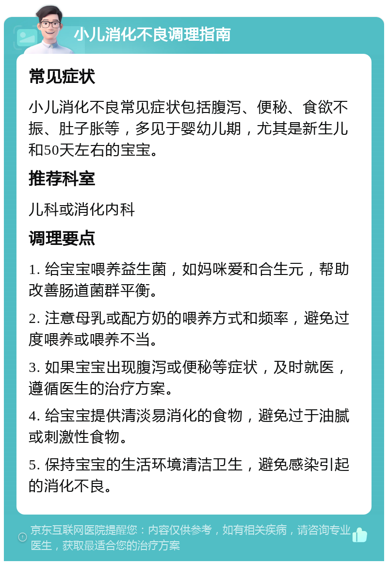 小儿消化不良调理指南 常见症状 小儿消化不良常见症状包括腹泻、便秘、食欲不振、肚子胀等，多见于婴幼儿期，尤其是新生儿和50天左右的宝宝。 推荐科室 儿科或消化内科 调理要点 1. 给宝宝喂养益生菌，如妈咪爱和合生元，帮助改善肠道菌群平衡。 2. 注意母乳或配方奶的喂养方式和频率，避免过度喂养或喂养不当。 3. 如果宝宝出现腹泻或便秘等症状，及时就医，遵循医生的治疗方案。 4. 给宝宝提供清淡易消化的食物，避免过于油腻或刺激性食物。 5. 保持宝宝的生活环境清洁卫生，避免感染引起的消化不良。