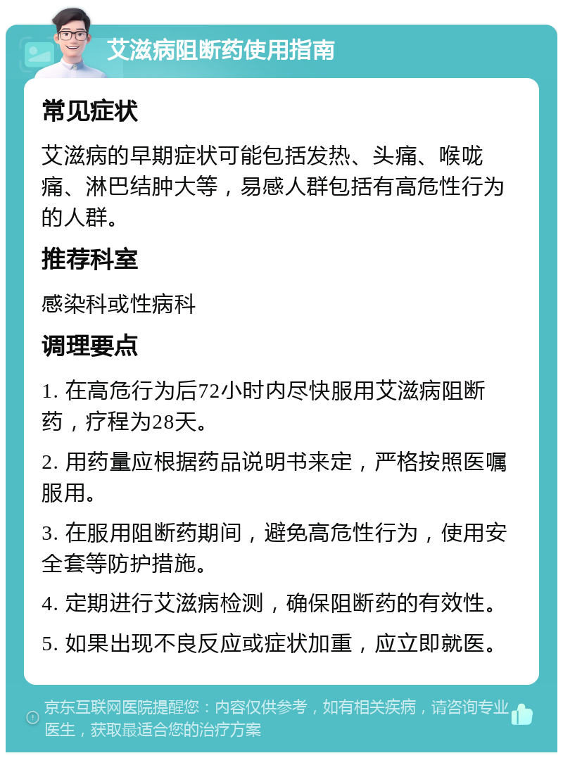 艾滋病阻断药使用指南 常见症状 艾滋病的早期症状可能包括发热、头痛、喉咙痛、淋巴结肿大等，易感人群包括有高危性行为的人群。 推荐科室 感染科或性病科 调理要点 1. 在高危行为后72小时内尽快服用艾滋病阻断药，疗程为28天。 2. 用药量应根据药品说明书来定，严格按照医嘱服用。 3. 在服用阻断药期间，避免高危性行为，使用安全套等防护措施。 4. 定期进行艾滋病检测，确保阻断药的有效性。 5. 如果出现不良反应或症状加重，应立即就医。