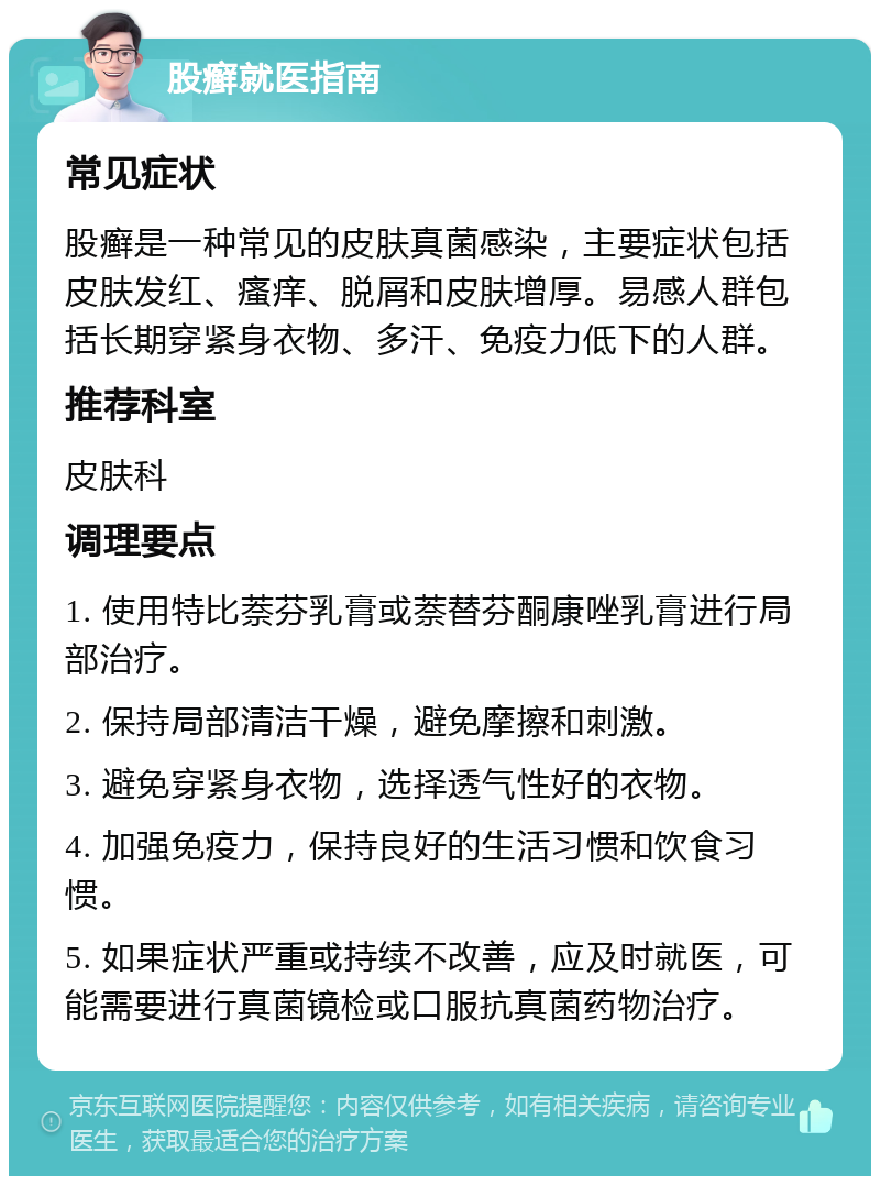 股癣就医指南 常见症状 股癣是一种常见的皮肤真菌感染，主要症状包括皮肤发红、瘙痒、脱屑和皮肤增厚。易感人群包括长期穿紧身衣物、多汗、免疫力低下的人群。 推荐科室 皮肤科 调理要点 1. 使用特比萘芬乳膏或萘替芬酮康唑乳膏进行局部治疗。 2. 保持局部清洁干燥，避免摩擦和刺激。 3. 避免穿紧身衣物，选择透气性好的衣物。 4. 加强免疫力，保持良好的生活习惯和饮食习惯。 5. 如果症状严重或持续不改善，应及时就医，可能需要进行真菌镜检或口服抗真菌药物治疗。