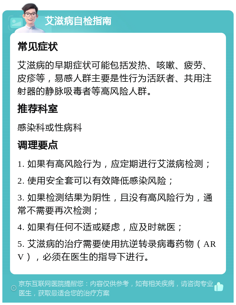 艾滋病自检指南 常见症状 艾滋病的早期症状可能包括发热、咳嗽、疲劳、皮疹等，易感人群主要是性行为活跃者、共用注射器的静脉吸毒者等高风险人群。 推荐科室 感染科或性病科 调理要点 1. 如果有高风险行为，应定期进行艾滋病检测； 2. 使用安全套可以有效降低感染风险； 3. 如果检测结果为阴性，且没有高风险行为，通常不需要再次检测； 4. 如果有任何不适或疑虑，应及时就医； 5. 艾滋病的治疗需要使用抗逆转录病毒药物（ARV），必须在医生的指导下进行。