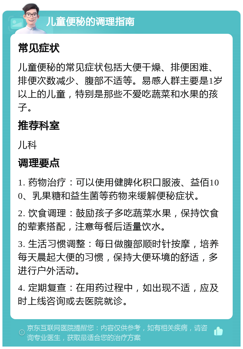 儿童便秘的调理指南 常见症状 儿童便秘的常见症状包括大便干燥、排便困难、排便次数减少、腹部不适等。易感人群主要是1岁以上的儿童，特别是那些不爱吃蔬菜和水果的孩子。 推荐科室 儿科 调理要点 1. 药物治疗：可以使用健脾化积口服液、益佰100、乳果糖和益生菌等药物来缓解便秘症状。 2. 饮食调理：鼓励孩子多吃蔬菜水果，保持饮食的荤素搭配，注意每餐后适量饮水。 3. 生活习惯调整：每日做腹部顺时针按摩，培养每天晨起大便的习惯，保持大便环境的舒适，多进行户外活动。 4. 定期复查：在用药过程中，如出现不适，应及时上线咨询或去医院就诊。