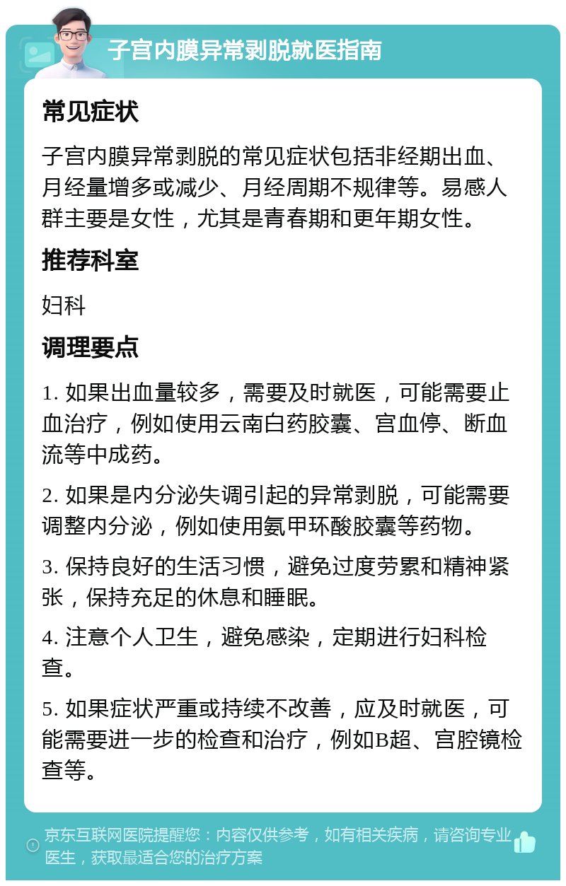 子宫内膜异常剥脱就医指南 常见症状 子宫内膜异常剥脱的常见症状包括非经期出血、月经量增多或减少、月经周期不规律等。易感人群主要是女性，尤其是青春期和更年期女性。 推荐科室 妇科 调理要点 1. 如果出血量较多，需要及时就医，可能需要止血治疗，例如使用云南白药胶囊、宫血停、断血流等中成药。 2. 如果是内分泌失调引起的异常剥脱，可能需要调整内分泌，例如使用氨甲环酸胶囊等药物。 3. 保持良好的生活习惯，避免过度劳累和精神紧张，保持充足的休息和睡眠。 4. 注意个人卫生，避免感染，定期进行妇科检查。 5. 如果症状严重或持续不改善，应及时就医，可能需要进一步的检查和治疗，例如B超、宫腔镜检查等。