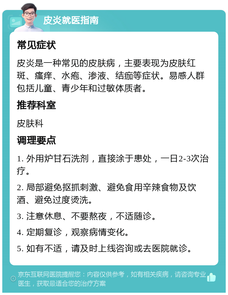 皮炎就医指南 常见症状 皮炎是一种常见的皮肤病，主要表现为皮肤红斑、瘙痒、水疱、渗液、结痂等症状。易感人群包括儿童、青少年和过敏体质者。 推荐科室 皮肤科 调理要点 1. 外用炉甘石洗剂，直接涂于患处，一日2-3次治疗。 2. 局部避免抠抓刺激、避免食用辛辣食物及饮酒、避免过度烫洗。 3. 注意休息、不要熬夜，不适随诊。 4. 定期复诊，观察病情变化。 5. 如有不适，请及时上线咨询或去医院就诊。