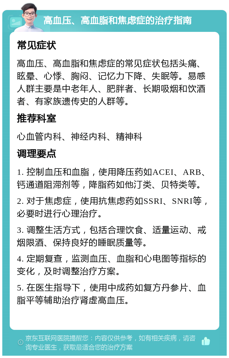 高血压、高血脂和焦虑症的治疗指南 常见症状 高血压、高血脂和焦虑症的常见症状包括头痛、眩晕、心悸、胸闷、记忆力下降、失眠等。易感人群主要是中老年人、肥胖者、长期吸烟和饮酒者、有家族遗传史的人群等。 推荐科室 心血管内科、神经内科、精神科 调理要点 1. 控制血压和血脂，使用降压药如ACEI、ARB、钙通道阻滞剂等，降脂药如他汀类、贝特类等。 2. 对于焦虑症，使用抗焦虑药如SSRI、SNRI等，必要时进行心理治疗。 3. 调整生活方式，包括合理饮食、适量运动、戒烟限酒、保持良好的睡眠质量等。 4. 定期复查，监测血压、血脂和心电图等指标的变化，及时调整治疗方案。 5. 在医生指导下，使用中成药如复方丹参片、血脂平等辅助治疗肾虚高血压。