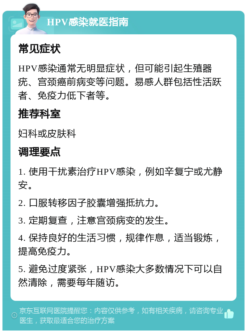 HPV感染就医指南 常见症状 HPV感染通常无明显症状，但可能引起生殖器疣、宫颈癌前病变等问题。易感人群包括性活跃者、免疫力低下者等。 推荐科室 妇科或皮肤科 调理要点 1. 使用干扰素治疗HPV感染，例如辛复宁或尤静安。 2. 口服转移因子胶囊增强抵抗力。 3. 定期复查，注意宫颈病变的发生。 4. 保持良好的生活习惯，规律作息，适当锻炼，提高免疫力。 5. 避免过度紧张，HPV感染大多数情况下可以自然清除，需要每年随访。