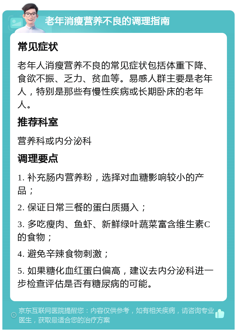 老年消瘦营养不良的调理指南 常见症状 老年人消瘦营养不良的常见症状包括体重下降、食欲不振、乏力、贫血等。易感人群主要是老年人，特别是那些有慢性疾病或长期卧床的老年人。 推荐科室 营养科或内分泌科 调理要点 1. 补充肠内营养粉，选择对血糖影响较小的产品； 2. 保证日常三餐的蛋白质摄入； 3. 多吃瘦肉、鱼虾、新鲜绿叶蔬菜富含维生素C的食物； 4. 避免辛辣食物刺激； 5. 如果糖化血红蛋白偏高，建议去内分泌科进一步检查评估是否有糖尿病的可能。