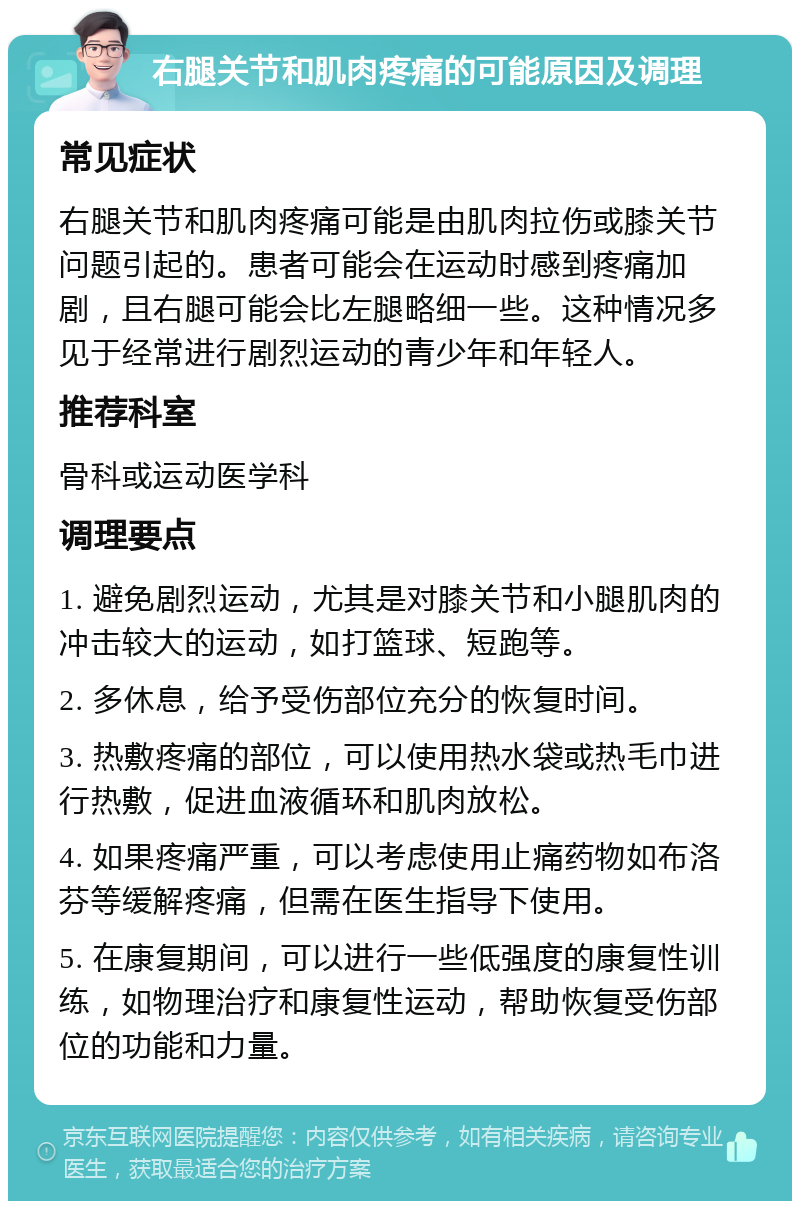 右腿关节和肌肉疼痛的可能原因及调理 常见症状 右腿关节和肌肉疼痛可能是由肌肉拉伤或膝关节问题引起的。患者可能会在运动时感到疼痛加剧，且右腿可能会比左腿略细一些。这种情况多见于经常进行剧烈运动的青少年和年轻人。 推荐科室 骨科或运动医学科 调理要点 1. 避免剧烈运动，尤其是对膝关节和小腿肌肉的冲击较大的运动，如打篮球、短跑等。 2. 多休息，给予受伤部位充分的恢复时间。 3. 热敷疼痛的部位，可以使用热水袋或热毛巾进行热敷，促进血液循环和肌肉放松。 4. 如果疼痛严重，可以考虑使用止痛药物如布洛芬等缓解疼痛，但需在医生指导下使用。 5. 在康复期间，可以进行一些低强度的康复性训练，如物理治疗和康复性运动，帮助恢复受伤部位的功能和力量。