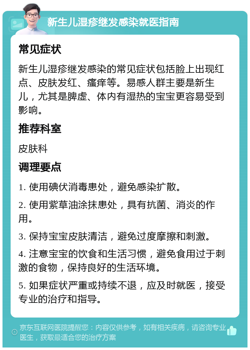 新生儿湿疹继发感染就医指南 常见症状 新生儿湿疹继发感染的常见症状包括脸上出现红点、皮肤发红、瘙痒等。易感人群主要是新生儿，尤其是脾虚、体内有湿热的宝宝更容易受到影响。 推荐科室 皮肤科 调理要点 1. 使用碘伏消毒患处，避免感染扩散。 2. 使用紫草油涂抹患处，具有抗菌、消炎的作用。 3. 保持宝宝皮肤清洁，避免过度摩擦和刺激。 4. 注意宝宝的饮食和生活习惯，避免食用过于刺激的食物，保持良好的生活环境。 5. 如果症状严重或持续不退，应及时就医，接受专业的治疗和指导。