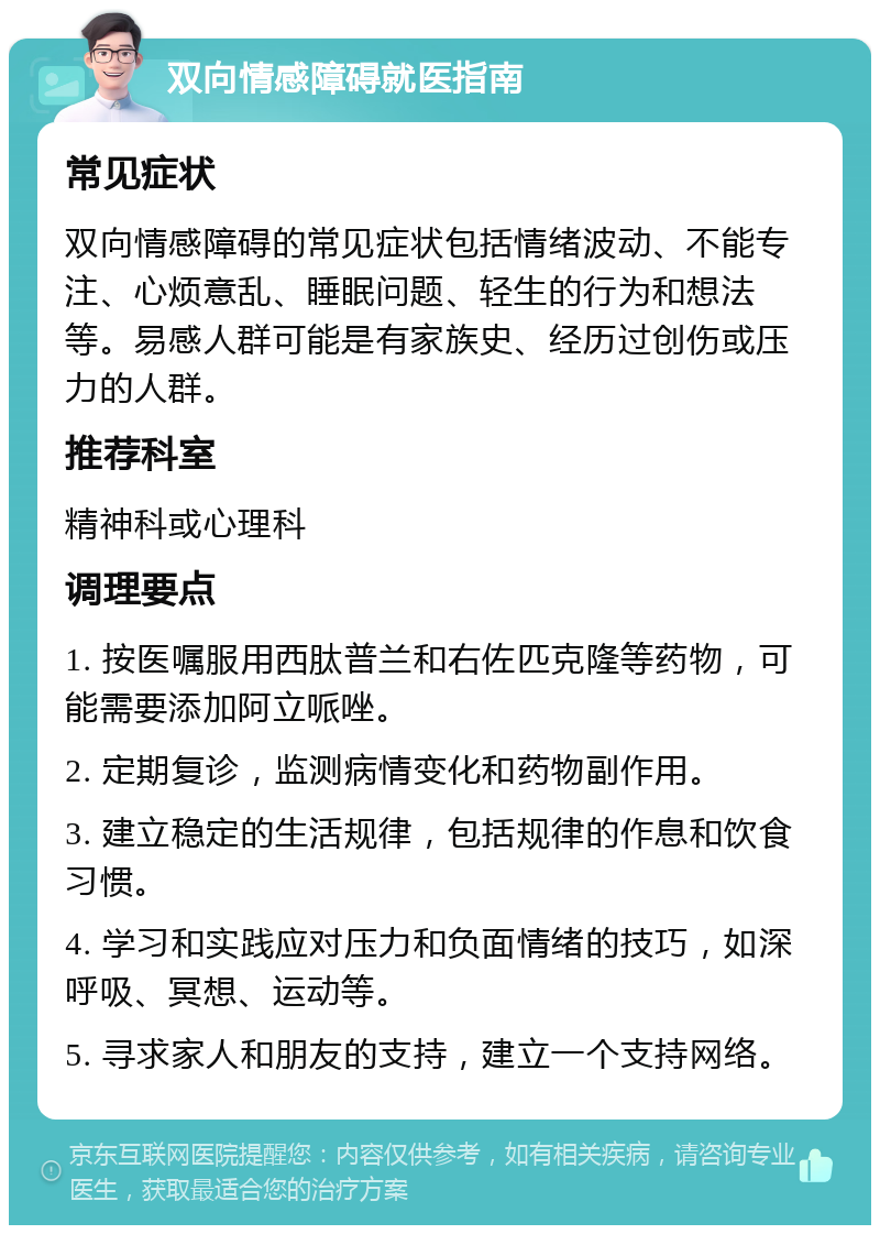 双向情感障碍就医指南 常见症状 双向情感障碍的常见症状包括情绪波动、不能专注、心烦意乱、睡眠问题、轻生的行为和想法等。易感人群可能是有家族史、经历过创伤或压力的人群。 推荐科室 精神科或心理科 调理要点 1. 按医嘱服用西肽普兰和右佐匹克隆等药物，可能需要添加阿立哌唑。 2. 定期复诊，监测病情变化和药物副作用。 3. 建立稳定的生活规律，包括规律的作息和饮食习惯。 4. 学习和实践应对压力和负面情绪的技巧，如深呼吸、冥想、运动等。 5. 寻求家人和朋友的支持，建立一个支持网络。