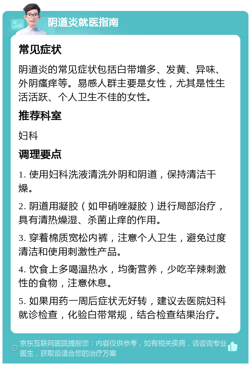 阴道炎就医指南 常见症状 阴道炎的常见症状包括白带增多、发黄、异味、外阴瘙痒等。易感人群主要是女性，尤其是性生活活跃、个人卫生不佳的女性。 推荐科室 妇科 调理要点 1. 使用妇科洗液清洗外阴和阴道，保持清洁干燥。 2. 阴道用凝胶（如甲硝唑凝胶）进行局部治疗，具有清热燥湿、杀菌止痒的作用。 3. 穿着棉质宽松内裤，注意个人卫生，避免过度清洁和使用刺激性产品。 4. 饮食上多喝温热水，均衡营养，少吃辛辣刺激性的食物，注意休息。 5. 如果用药一周后症状无好转，建议去医院妇科就诊检查，化验白带常规，结合检查结果治疗。