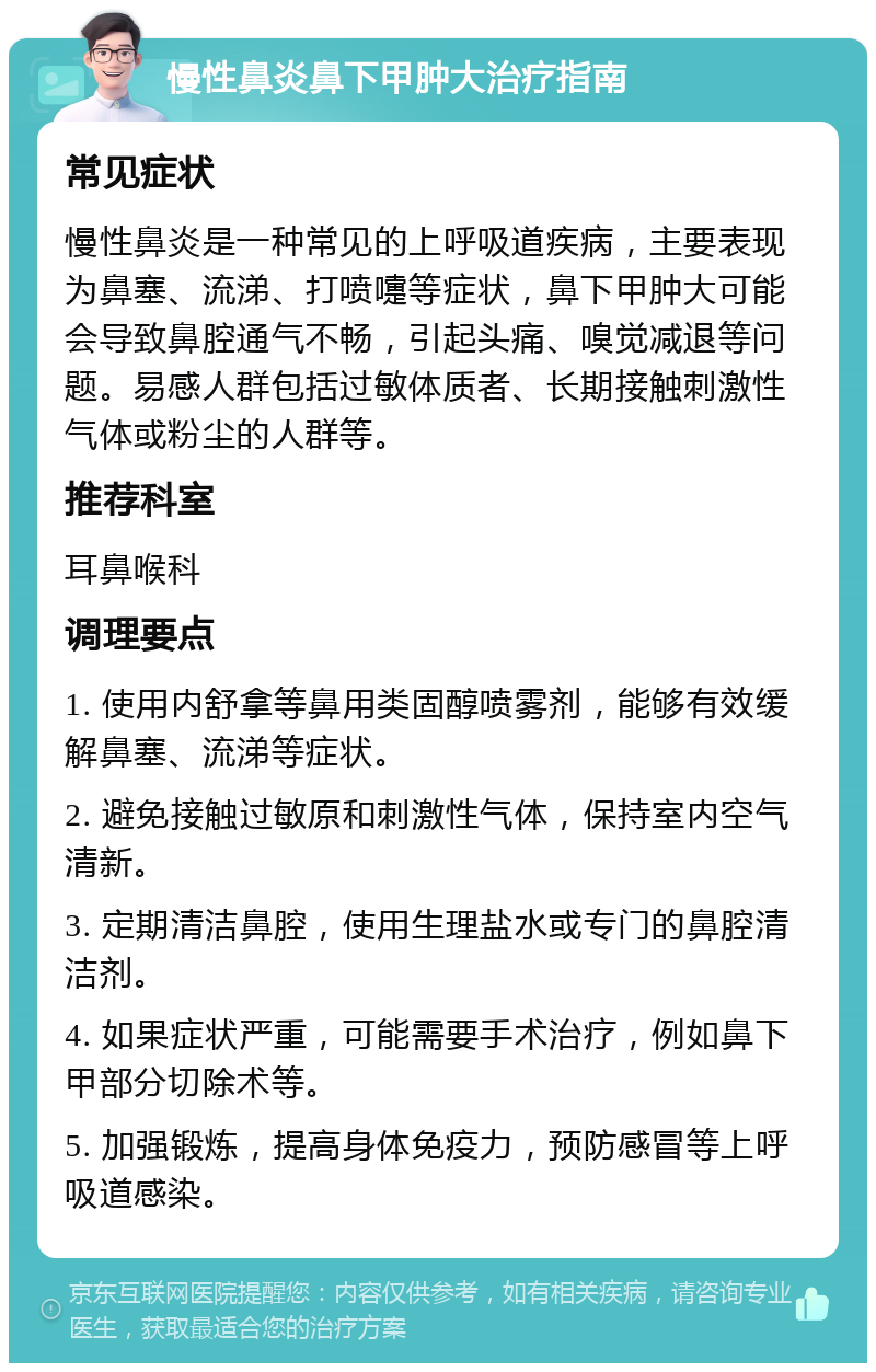 慢性鼻炎鼻下甲肿大治疗指南 常见症状 慢性鼻炎是一种常见的上呼吸道疾病，主要表现为鼻塞、流涕、打喷嚏等症状，鼻下甲肿大可能会导致鼻腔通气不畅，引起头痛、嗅觉减退等问题。易感人群包括过敏体质者、长期接触刺激性气体或粉尘的人群等。 推荐科室 耳鼻喉科 调理要点 1. 使用内舒拿等鼻用类固醇喷雾剂，能够有效缓解鼻塞、流涕等症状。 2. 避免接触过敏原和刺激性气体，保持室内空气清新。 3. 定期清洁鼻腔，使用生理盐水或专门的鼻腔清洁剂。 4. 如果症状严重，可能需要手术治疗，例如鼻下甲部分切除术等。 5. 加强锻炼，提高身体免疫力，预防感冒等上呼吸道感染。