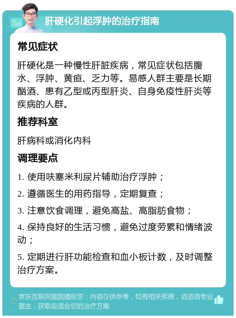 肝硬化引起浮肿的治疗指南 常见症状 肝硬化是一种慢性肝脏疾病，常见症状包括腹水、浮肿、黄疸、乏力等。易感人群主要是长期酗酒、患有乙型或丙型肝炎、自身免疫性肝炎等疾病的人群。 推荐科室 肝病科或消化内科 调理要点 1. 使用呋塞米利尿片辅助治疗浮肿； 2. 遵循医生的用药指导，定期复查； 3. 注意饮食调理，避免高盐、高脂肪食物； 4. 保持良好的生活习惯，避免过度劳累和情绪波动； 5. 定期进行肝功能检查和血小板计数，及时调整治疗方案。