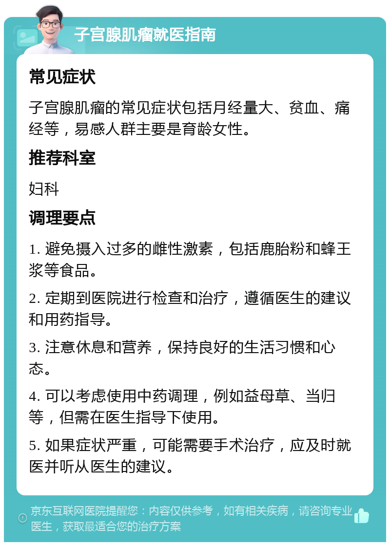 子宫腺肌瘤就医指南 常见症状 子宫腺肌瘤的常见症状包括月经量大、贫血、痛经等，易感人群主要是育龄女性。 推荐科室 妇科 调理要点 1. 避免摄入过多的雌性激素，包括鹿胎粉和蜂王浆等食品。 2. 定期到医院进行检查和治疗，遵循医生的建议和用药指导。 3. 注意休息和营养，保持良好的生活习惯和心态。 4. 可以考虑使用中药调理，例如益母草、当归等，但需在医生指导下使用。 5. 如果症状严重，可能需要手术治疗，应及时就医并听从医生的建议。