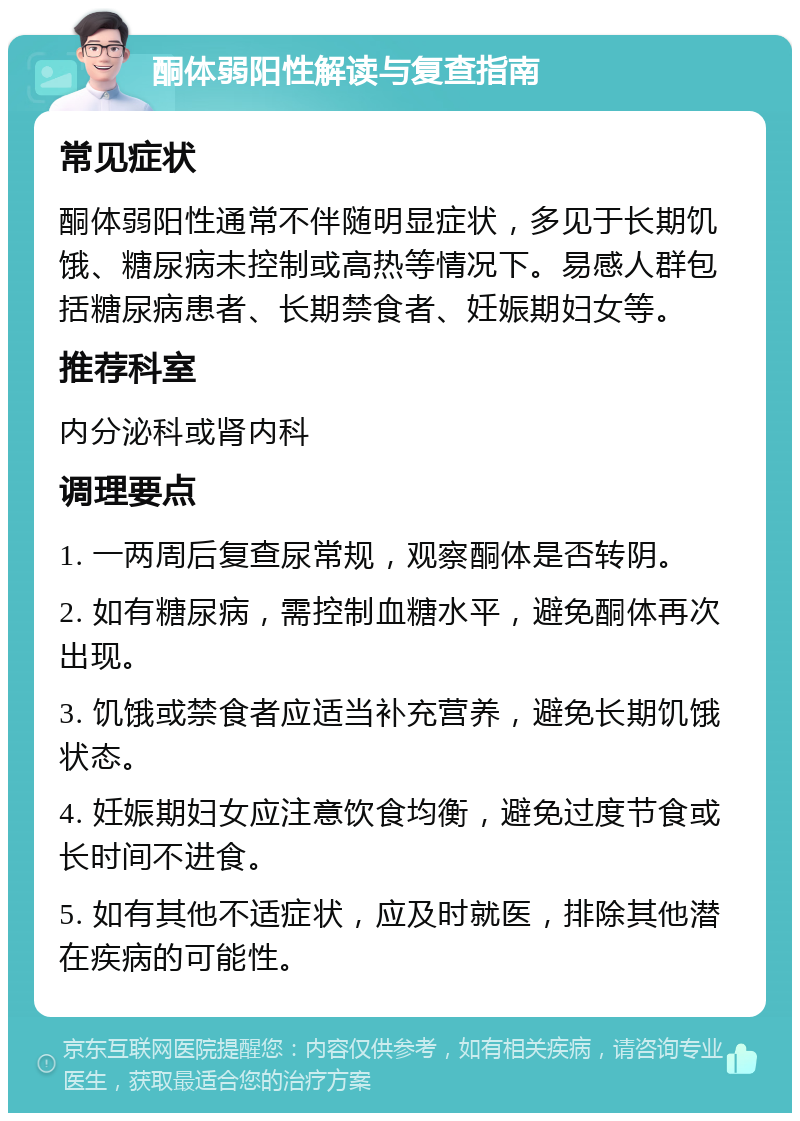 酮体弱阳性解读与复查指南 常见症状 酮体弱阳性通常不伴随明显症状，多见于长期饥饿、糖尿病未控制或高热等情况下。易感人群包括糖尿病患者、长期禁食者、妊娠期妇女等。 推荐科室 内分泌科或肾内科 调理要点 1. 一两周后复查尿常规，观察酮体是否转阴。 2. 如有糖尿病，需控制血糖水平，避免酮体再次出现。 3. 饥饿或禁食者应适当补充营养，避免长期饥饿状态。 4. 妊娠期妇女应注意饮食均衡，避免过度节食或长时间不进食。 5. 如有其他不适症状，应及时就医，排除其他潜在疾病的可能性。