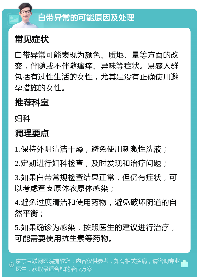 白带异常的可能原因及处理 常见症状 白带异常可能表现为颜色、质地、量等方面的改变，伴随或不伴随瘙痒、异味等症状。易感人群包括有过性生活的女性，尤其是没有正确使用避孕措施的女性。 推荐科室 妇科 调理要点 1.保持外阴清洁干燥，避免使用刺激性洗液； 2.定期进行妇科检查，及时发现和治疗问题； 3.如果白带常规检查结果正常，但仍有症状，可以考虑查支原体衣原体感染； 4.避免过度清洁和使用药物，避免破坏阴道的自然平衡； 5.如果确诊为感染，按照医生的建议进行治疗，可能需要使用抗生素等药物。