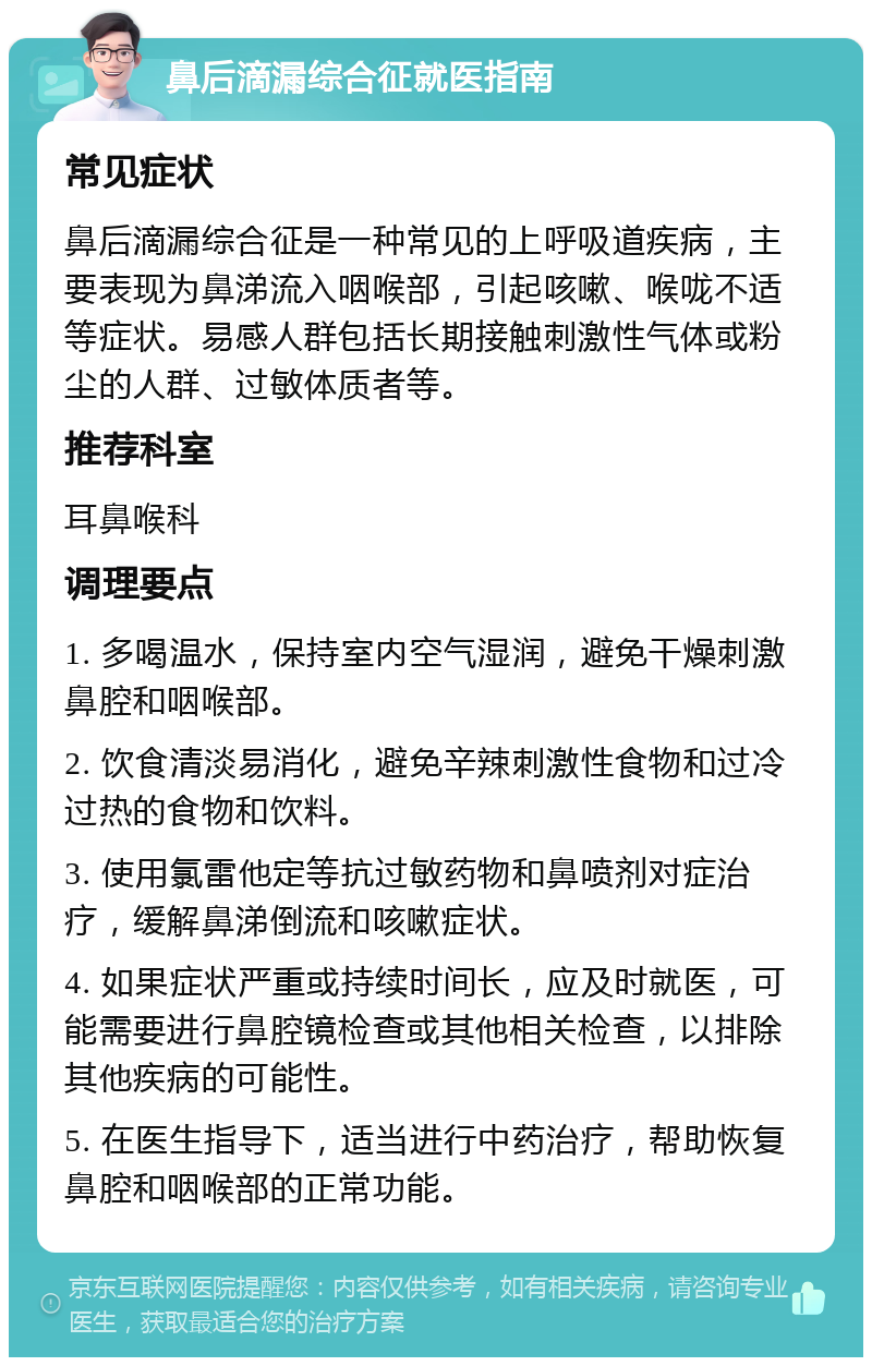 鼻后滴漏综合征就医指南 常见症状 鼻后滴漏综合征是一种常见的上呼吸道疾病，主要表现为鼻涕流入咽喉部，引起咳嗽、喉咙不适等症状。易感人群包括长期接触刺激性气体或粉尘的人群、过敏体质者等。 推荐科室 耳鼻喉科 调理要点 1. 多喝温水，保持室内空气湿润，避免干燥刺激鼻腔和咽喉部。 2. 饮食清淡易消化，避免辛辣刺激性食物和过冷过热的食物和饮料。 3. 使用氯雷他定等抗过敏药物和鼻喷剂对症治疗，缓解鼻涕倒流和咳嗽症状。 4. 如果症状严重或持续时间长，应及时就医，可能需要进行鼻腔镜检查或其他相关检查，以排除其他疾病的可能性。 5. 在医生指导下，适当进行中药治疗，帮助恢复鼻腔和咽喉部的正常功能。