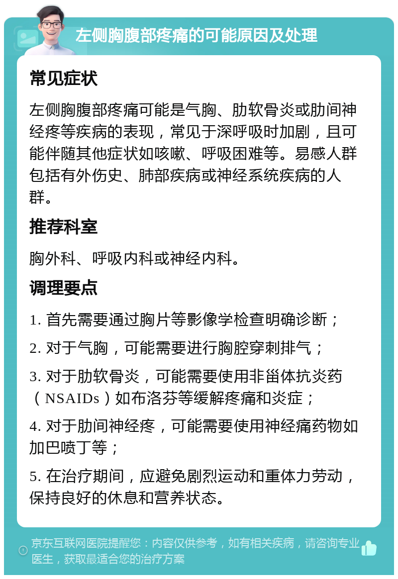 左侧胸腹部疼痛的可能原因及处理 常见症状 左侧胸腹部疼痛可能是气胸、肋软骨炎或肋间神经疼等疾病的表现，常见于深呼吸时加剧，且可能伴随其他症状如咳嗽、呼吸困难等。易感人群包括有外伤史、肺部疾病或神经系统疾病的人群。 推荐科室 胸外科、呼吸内科或神经内科。 调理要点 1. 首先需要通过胸片等影像学检查明确诊断； 2. 对于气胸，可能需要进行胸腔穿刺排气； 3. 对于肋软骨炎，可能需要使用非甾体抗炎药（NSAIDs）如布洛芬等缓解疼痛和炎症； 4. 对于肋间神经疼，可能需要使用神经痛药物如加巴喷丁等； 5. 在治疗期间，应避免剧烈运动和重体力劳动，保持良好的休息和营养状态。