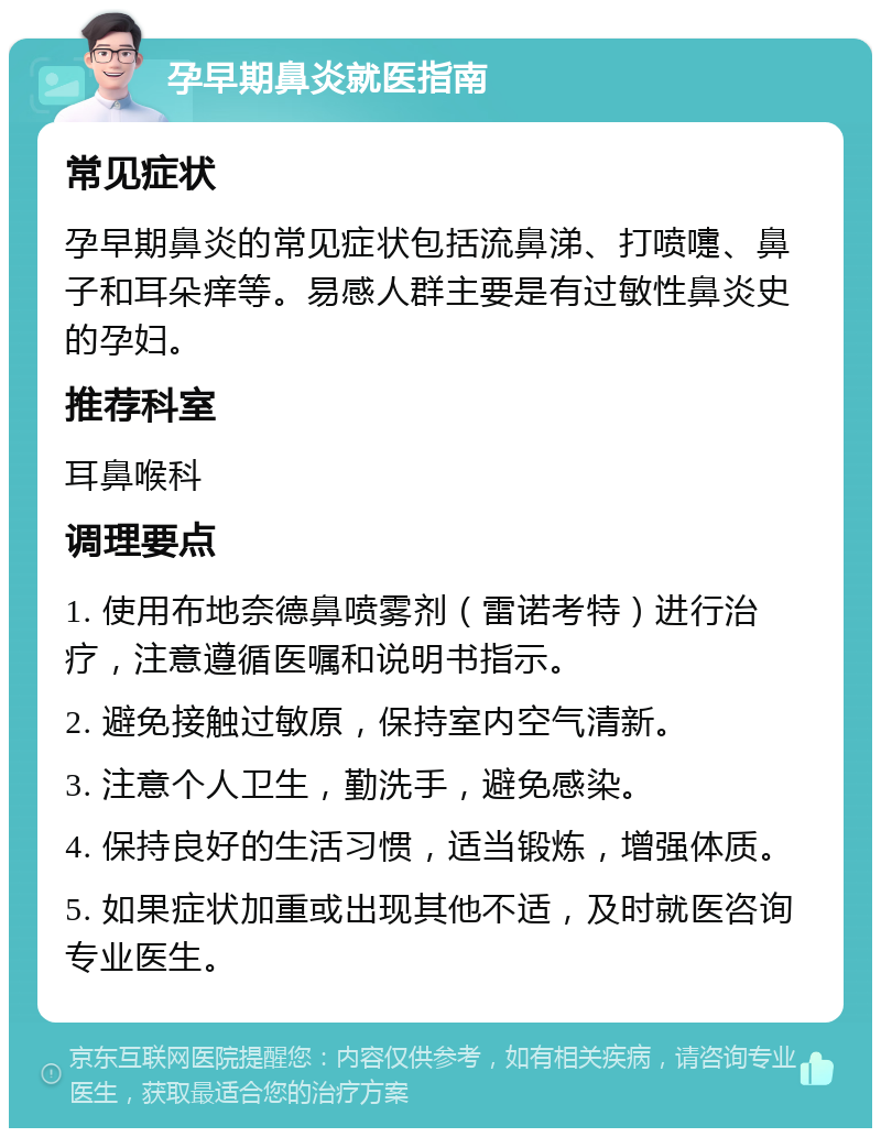 孕早期鼻炎就医指南 常见症状 孕早期鼻炎的常见症状包括流鼻涕、打喷嚏、鼻子和耳朵痒等。易感人群主要是有过敏性鼻炎史的孕妇。 推荐科室 耳鼻喉科 调理要点 1. 使用布地奈德鼻喷雾剂（雷诺考特）进行治疗，注意遵循医嘱和说明书指示。 2. 避免接触过敏原，保持室内空气清新。 3. 注意个人卫生，勤洗手，避免感染。 4. 保持良好的生活习惯，适当锻炼，增强体质。 5. 如果症状加重或出现其他不适，及时就医咨询专业医生。