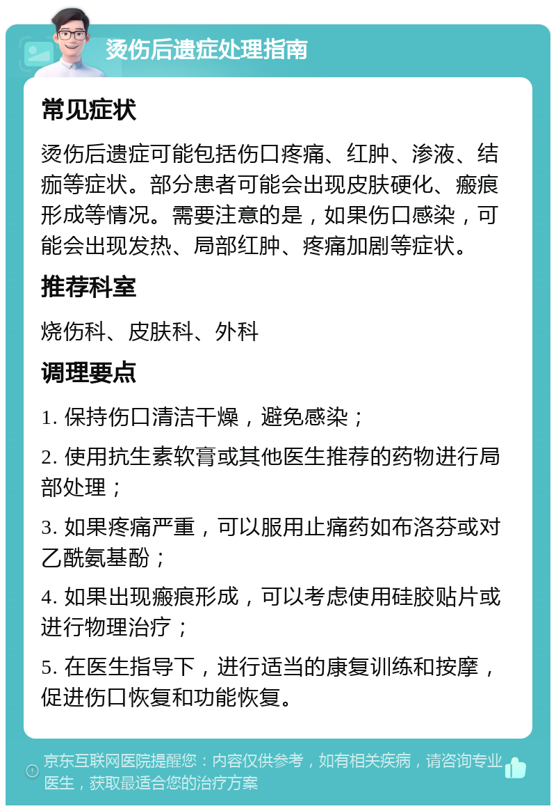 烫伤后遗症处理指南 常见症状 烫伤后遗症可能包括伤口疼痛、红肿、渗液、结痂等症状。部分患者可能会出现皮肤硬化、瘢痕形成等情况。需要注意的是，如果伤口感染，可能会出现发热、局部红肿、疼痛加剧等症状。 推荐科室 烧伤科、皮肤科、外科 调理要点 1. 保持伤口清洁干燥，避免感染； 2. 使用抗生素软膏或其他医生推荐的药物进行局部处理； 3. 如果疼痛严重，可以服用止痛药如布洛芬或对乙酰氨基酚； 4. 如果出现瘢痕形成，可以考虑使用硅胶贴片或进行物理治疗； 5. 在医生指导下，进行适当的康复训练和按摩，促进伤口恢复和功能恢复。