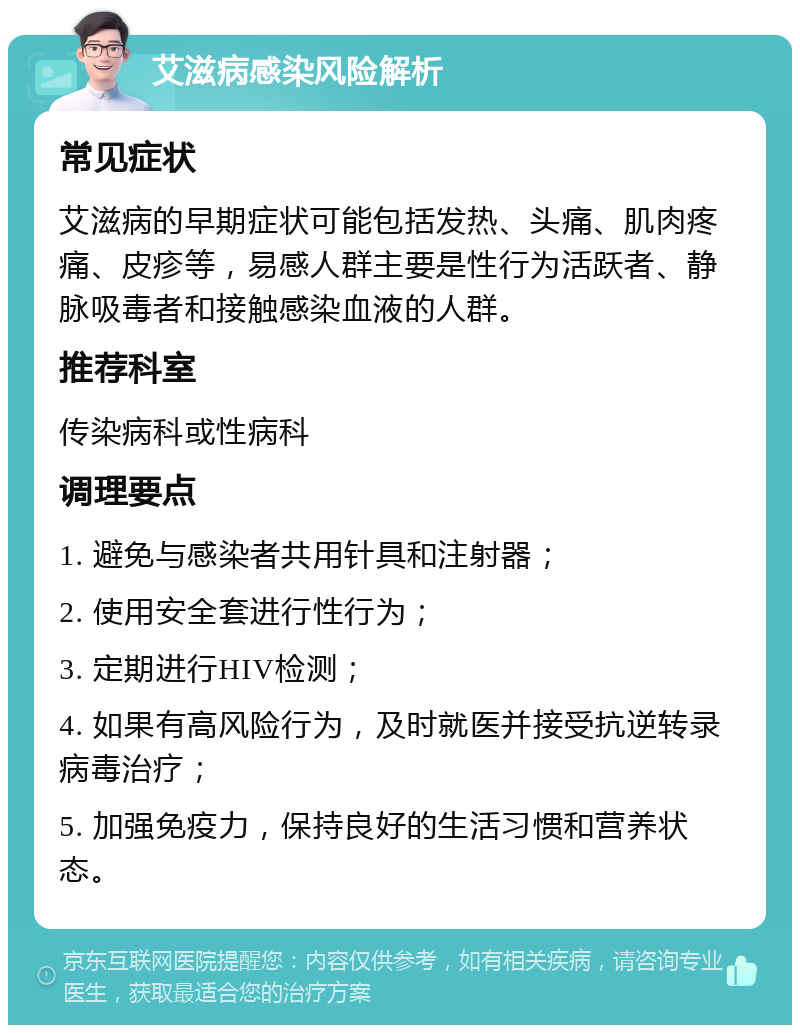 艾滋病感染风险解析 常见症状 艾滋病的早期症状可能包括发热、头痛、肌肉疼痛、皮疹等，易感人群主要是性行为活跃者、静脉吸毒者和接触感染血液的人群。 推荐科室 传染病科或性病科 调理要点 1. 避免与感染者共用针具和注射器； 2. 使用安全套进行性行为； 3. 定期进行HIV检测； 4. 如果有高风险行为，及时就医并接受抗逆转录病毒治疗； 5. 加强免疫力，保持良好的生活习惯和营养状态。