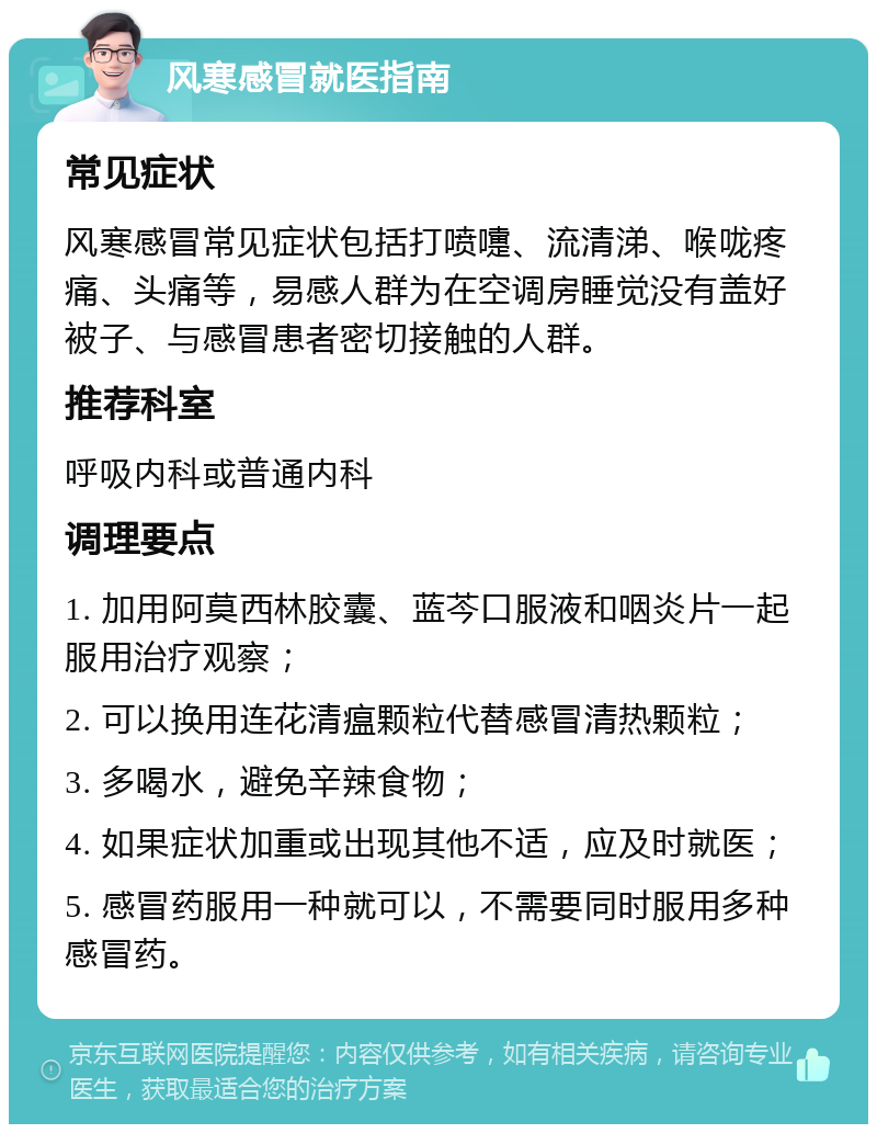 风寒感冒就医指南 常见症状 风寒感冒常见症状包括打喷嚏、流清涕、喉咙疼痛、头痛等，易感人群为在空调房睡觉没有盖好被子、与感冒患者密切接触的人群。 推荐科室 呼吸内科或普通内科 调理要点 1. 加用阿莫西林胶囊、蓝芩口服液和咽炎片一起服用治疗观察； 2. 可以换用连花清瘟颗粒代替感冒清热颗粒； 3. 多喝水，避免辛辣食物； 4. 如果症状加重或出现其他不适，应及时就医； 5. 感冒药服用一种就可以，不需要同时服用多种感冒药。