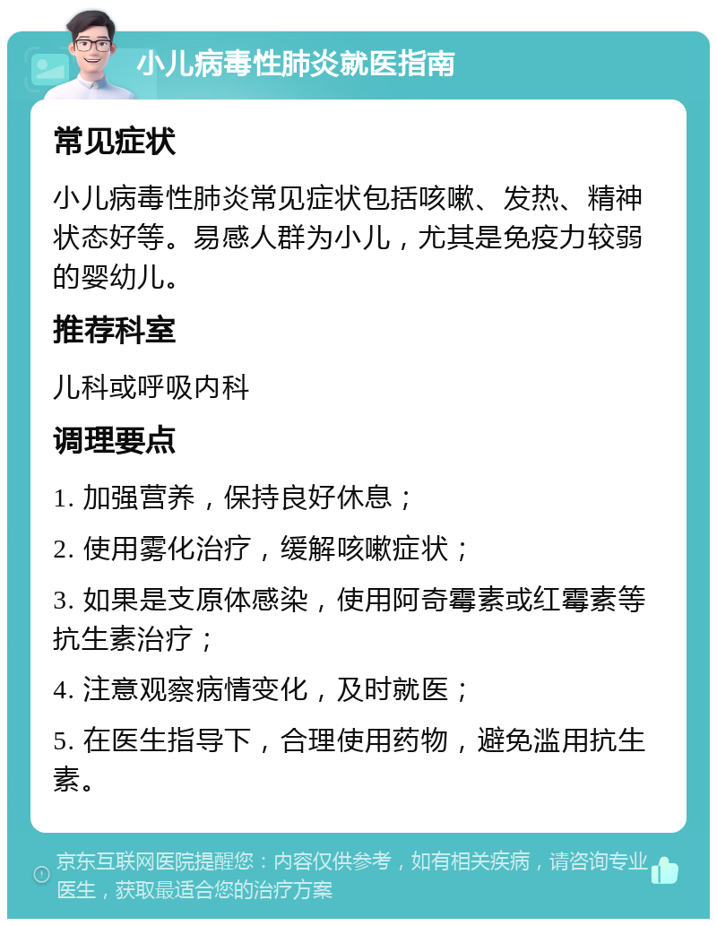 小儿病毒性肺炎就医指南 常见症状 小儿病毒性肺炎常见症状包括咳嗽、发热、精神状态好等。易感人群为小儿，尤其是免疫力较弱的婴幼儿。 推荐科室 儿科或呼吸内科 调理要点 1. 加强营养，保持良好休息； 2. 使用雾化治疗，缓解咳嗽症状； 3. 如果是支原体感染，使用阿奇霉素或红霉素等抗生素治疗； 4. 注意观察病情变化，及时就医； 5. 在医生指导下，合理使用药物，避免滥用抗生素。