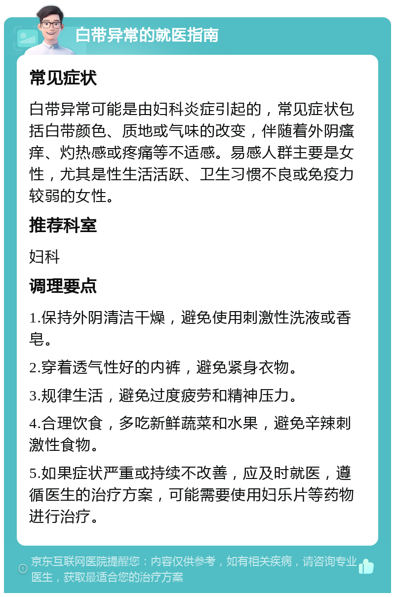 白带异常的就医指南 常见症状 白带异常可能是由妇科炎症引起的，常见症状包括白带颜色、质地或气味的改变，伴随着外阴瘙痒、灼热感或疼痛等不适感。易感人群主要是女性，尤其是性生活活跃、卫生习惯不良或免疫力较弱的女性。 推荐科室 妇科 调理要点 1.保持外阴清洁干燥，避免使用刺激性洗液或香皂。 2.穿着透气性好的内裤，避免紧身衣物。 3.规律生活，避免过度疲劳和精神压力。 4.合理饮食，多吃新鲜蔬菜和水果，避免辛辣刺激性食物。 5.如果症状严重或持续不改善，应及时就医，遵循医生的治疗方案，可能需要使用妇乐片等药物进行治疗。