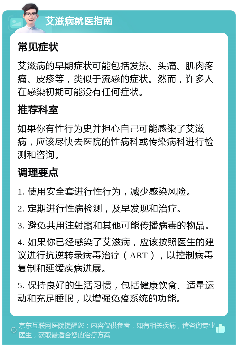 艾滋病就医指南 常见症状 艾滋病的早期症状可能包括发热、头痛、肌肉疼痛、皮疹等，类似于流感的症状。然而，许多人在感染初期可能没有任何症状。 推荐科室 如果你有性行为史并担心自己可能感染了艾滋病，应该尽快去医院的性病科或传染病科进行检测和咨询。 调理要点 1. 使用安全套进行性行为，减少感染风险。 2. 定期进行性病检测，及早发现和治疗。 3. 避免共用注射器和其他可能传播病毒的物品。 4. 如果你已经感染了艾滋病，应该按照医生的建议进行抗逆转录病毒治疗（ART），以控制病毒复制和延缓疾病进展。 5. 保持良好的生活习惯，包括健康饮食、适量运动和充足睡眠，以增强免疫系统的功能。