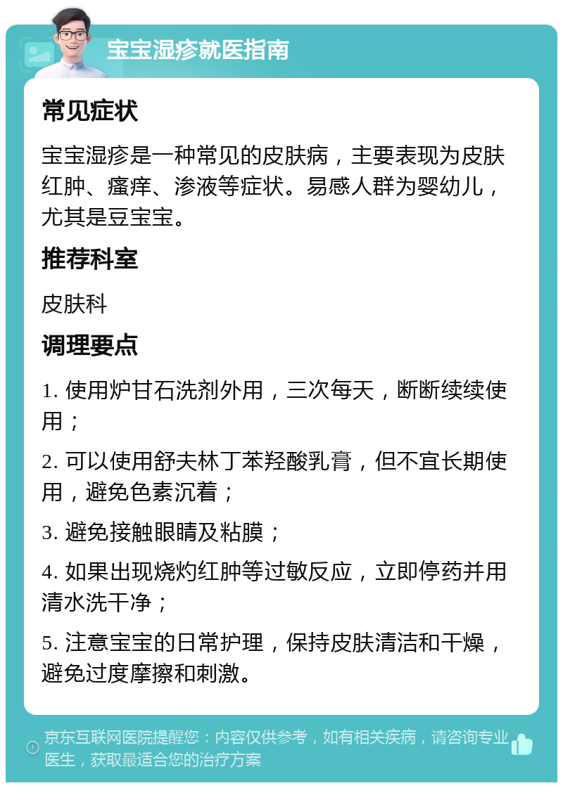 宝宝湿疹就医指南 常见症状 宝宝湿疹是一种常见的皮肤病，主要表现为皮肤红肿、瘙痒、渗液等症状。易感人群为婴幼儿，尤其是豆宝宝。 推荐科室 皮肤科 调理要点 1. 使用炉甘石洗剂外用，三次每天，断断续续使用； 2. 可以使用舒夫林丁苯羟酸乳膏，但不宜长期使用，避免色素沉着； 3. 避免接触眼睛及粘膜； 4. 如果出现烧灼红肿等过敏反应，立即停药并用清水洗干净； 5. 注意宝宝的日常护理，保持皮肤清洁和干燥，避免过度摩擦和刺激。