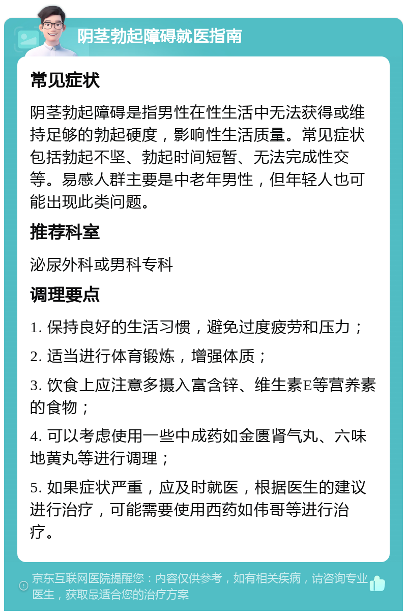 阴茎勃起障碍就医指南 常见症状 阴茎勃起障碍是指男性在性生活中无法获得或维持足够的勃起硬度，影响性生活质量。常见症状包括勃起不坚、勃起时间短暂、无法完成性交等。易感人群主要是中老年男性，但年轻人也可能出现此类问题。 推荐科室 泌尿外科或男科专科 调理要点 1. 保持良好的生活习惯，避免过度疲劳和压力； 2. 适当进行体育锻炼，增强体质； 3. 饮食上应注意多摄入富含锌、维生素E等营养素的食物； 4. 可以考虑使用一些中成药如金匮肾气丸、六味地黄丸等进行调理； 5. 如果症状严重，应及时就医，根据医生的建议进行治疗，可能需要使用西药如伟哥等进行治疗。