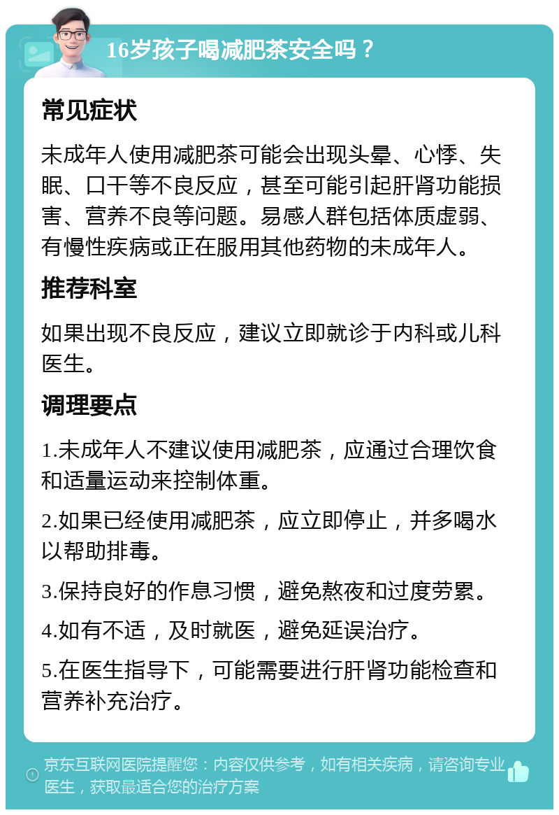 16岁孩子喝减肥茶安全吗？ 常见症状 未成年人使用减肥茶可能会出现头晕、心悸、失眠、口干等不良反应，甚至可能引起肝肾功能损害、营养不良等问题。易感人群包括体质虚弱、有慢性疾病或正在服用其他药物的未成年人。 推荐科室 如果出现不良反应，建议立即就诊于内科或儿科医生。 调理要点 1.未成年人不建议使用减肥茶，应通过合理饮食和适量运动来控制体重。 2.如果已经使用减肥茶，应立即停止，并多喝水以帮助排毒。 3.保持良好的作息习惯，避免熬夜和过度劳累。 4.如有不适，及时就医，避免延误治疗。 5.在医生指导下，可能需要进行肝肾功能检查和营养补充治疗。