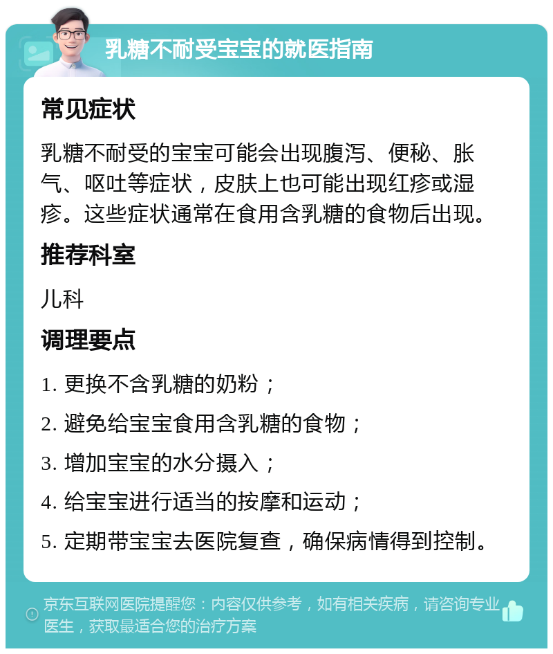 乳糖不耐受宝宝的就医指南 常见症状 乳糖不耐受的宝宝可能会出现腹泻、便秘、胀气、呕吐等症状，皮肤上也可能出现红疹或湿疹。这些症状通常在食用含乳糖的食物后出现。 推荐科室 儿科 调理要点 1. 更换不含乳糖的奶粉； 2. 避免给宝宝食用含乳糖的食物； 3. 增加宝宝的水分摄入； 4. 给宝宝进行适当的按摩和运动； 5. 定期带宝宝去医院复查，确保病情得到控制。