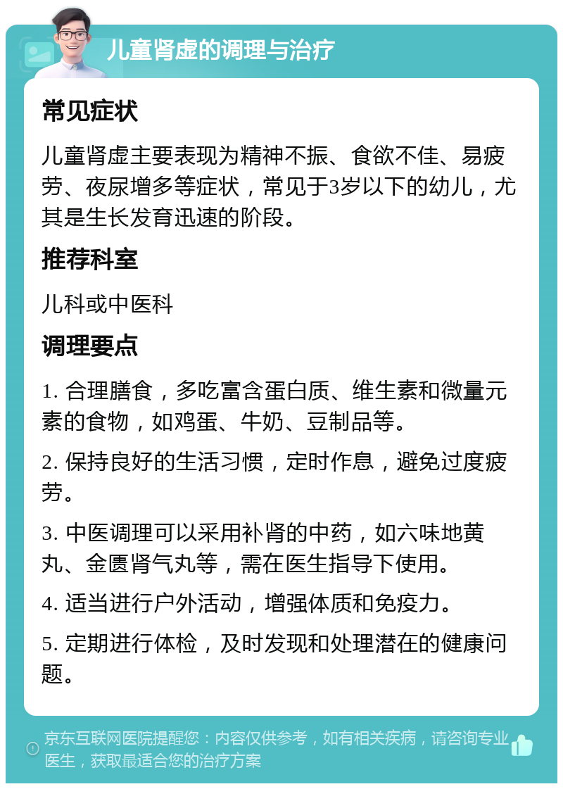 儿童肾虚的调理与治疗 常见症状 儿童肾虚主要表现为精神不振、食欲不佳、易疲劳、夜尿增多等症状，常见于3岁以下的幼儿，尤其是生长发育迅速的阶段。 推荐科室 儿科或中医科 调理要点 1. 合理膳食，多吃富含蛋白质、维生素和微量元素的食物，如鸡蛋、牛奶、豆制品等。 2. 保持良好的生活习惯，定时作息，避免过度疲劳。 3. 中医调理可以采用补肾的中药，如六味地黄丸、金匮肾气丸等，需在医生指导下使用。 4. 适当进行户外活动，增强体质和免疫力。 5. 定期进行体检，及时发现和处理潜在的健康问题。