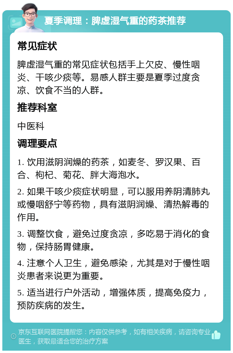 夏季调理：脾虚湿气重的药茶推荐 常见症状 脾虚湿气重的常见症状包括手上欠皮、慢性咽炎、干咳少痰等。易感人群主要是夏季过度贪凉、饮食不当的人群。 推荐科室 中医科 调理要点 1. 饮用滋阴润燥的药茶，如麦冬、罗汉果、百合、枸杞、菊花、胖大海泡水。 2. 如果干咳少痰症状明显，可以服用养阴清肺丸或慢咽舒宁等药物，具有滋阴润燥、清热解毒的作用。 3. 调整饮食，避免过度贪凉，多吃易于消化的食物，保持肠胃健康。 4. 注意个人卫生，避免感染，尤其是对于慢性咽炎患者来说更为重要。 5. 适当进行户外活动，增强体质，提高免疫力，预防疾病的发生。