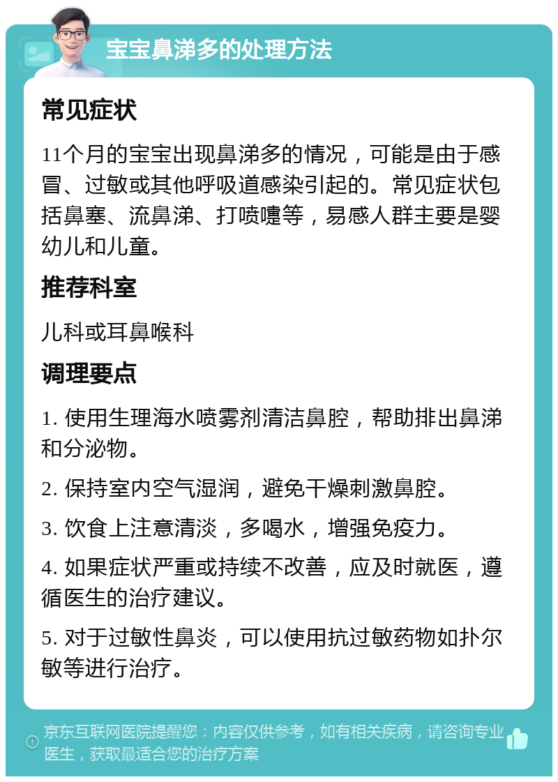 宝宝鼻涕多的处理方法 常见症状 11个月的宝宝出现鼻涕多的情况，可能是由于感冒、过敏或其他呼吸道感染引起的。常见症状包括鼻塞、流鼻涕、打喷嚏等，易感人群主要是婴幼儿和儿童。 推荐科室 儿科或耳鼻喉科 调理要点 1. 使用生理海水喷雾剂清洁鼻腔，帮助排出鼻涕和分泌物。 2. 保持室内空气湿润，避免干燥刺激鼻腔。 3. 饮食上注意清淡，多喝水，增强免疫力。 4. 如果症状严重或持续不改善，应及时就医，遵循医生的治疗建议。 5. 对于过敏性鼻炎，可以使用抗过敏药物如扑尔敏等进行治疗。