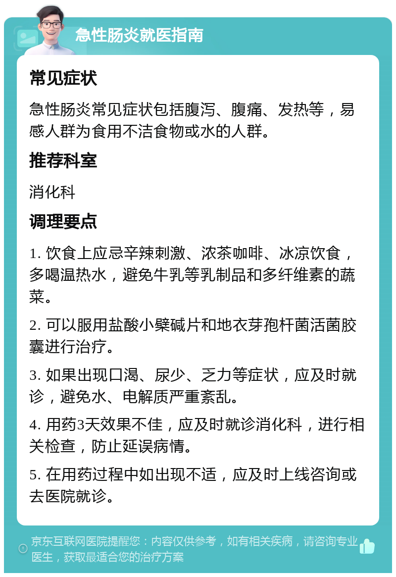 急性肠炎就医指南 常见症状 急性肠炎常见症状包括腹泻、腹痛、发热等，易感人群为食用不洁食物或水的人群。 推荐科室 消化科 调理要点 1. 饮食上应忌辛辣刺激、浓茶咖啡、冰凉饮食，多喝温热水，避免牛乳等乳制品和多纤维素的蔬菜。 2. 可以服用盐酸小檗碱片和地衣芽孢杆菌活菌胶囊进行治疗。 3. 如果出现口渴、尿少、乏力等症状，应及时就诊，避免水、电解质严重紊乱。 4. 用药3天效果不佳，应及时就诊消化科，进行相关检查，防止延误病情。 5. 在用药过程中如出现不适，应及时上线咨询或去医院就诊。