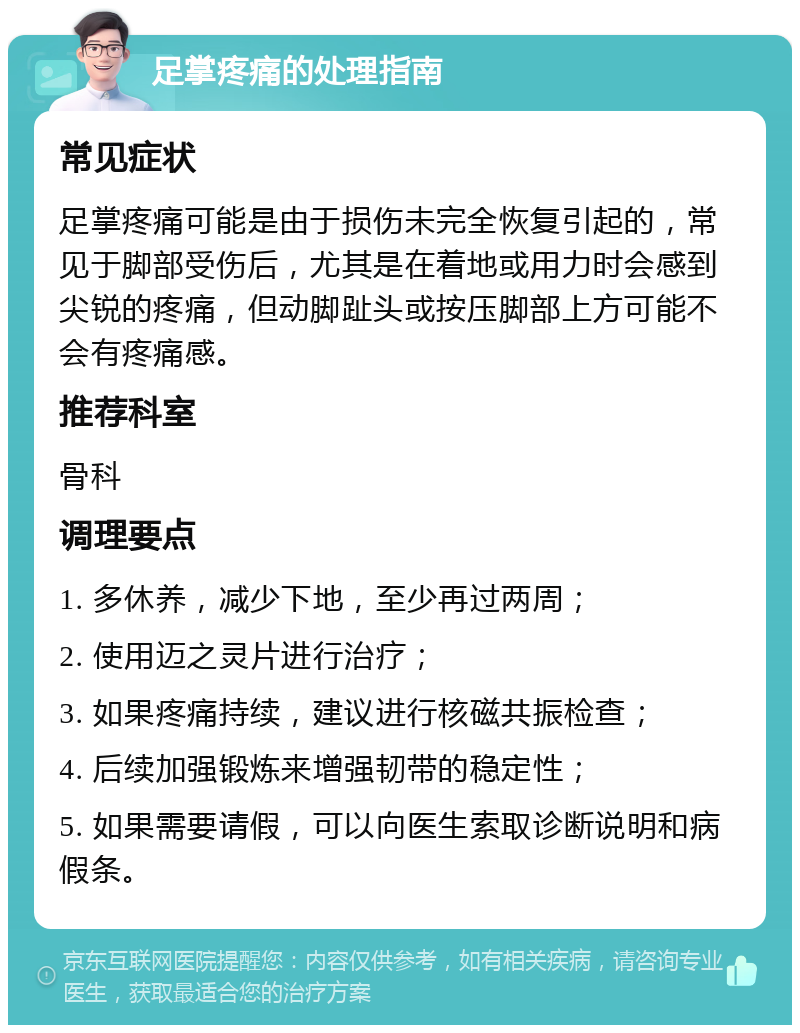 足掌疼痛的处理指南 常见症状 足掌疼痛可能是由于损伤未完全恢复引起的，常见于脚部受伤后，尤其是在着地或用力时会感到尖锐的疼痛，但动脚趾头或按压脚部上方可能不会有疼痛感。 推荐科室 骨科 调理要点 1. 多休养，减少下地，至少再过两周； 2. 使用迈之灵片进行治疗； 3. 如果疼痛持续，建议进行核磁共振检查； 4. 后续加强锻炼来增强韧带的稳定性； 5. 如果需要请假，可以向医生索取诊断说明和病假条。