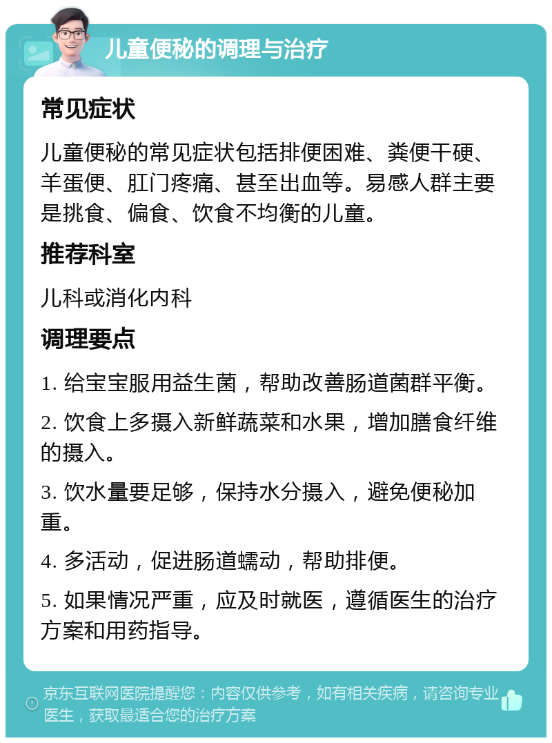 儿童便秘的调理与治疗 常见症状 儿童便秘的常见症状包括排便困难、粪便干硬、羊蛋便、肛门疼痛、甚至出血等。易感人群主要是挑食、偏食、饮食不均衡的儿童。 推荐科室 儿科或消化内科 调理要点 1. 给宝宝服用益生菌，帮助改善肠道菌群平衡。 2. 饮食上多摄入新鲜蔬菜和水果，增加膳食纤维的摄入。 3. 饮水量要足够，保持水分摄入，避免便秘加重。 4. 多活动，促进肠道蠕动，帮助排便。 5. 如果情况严重，应及时就医，遵循医生的治疗方案和用药指导。