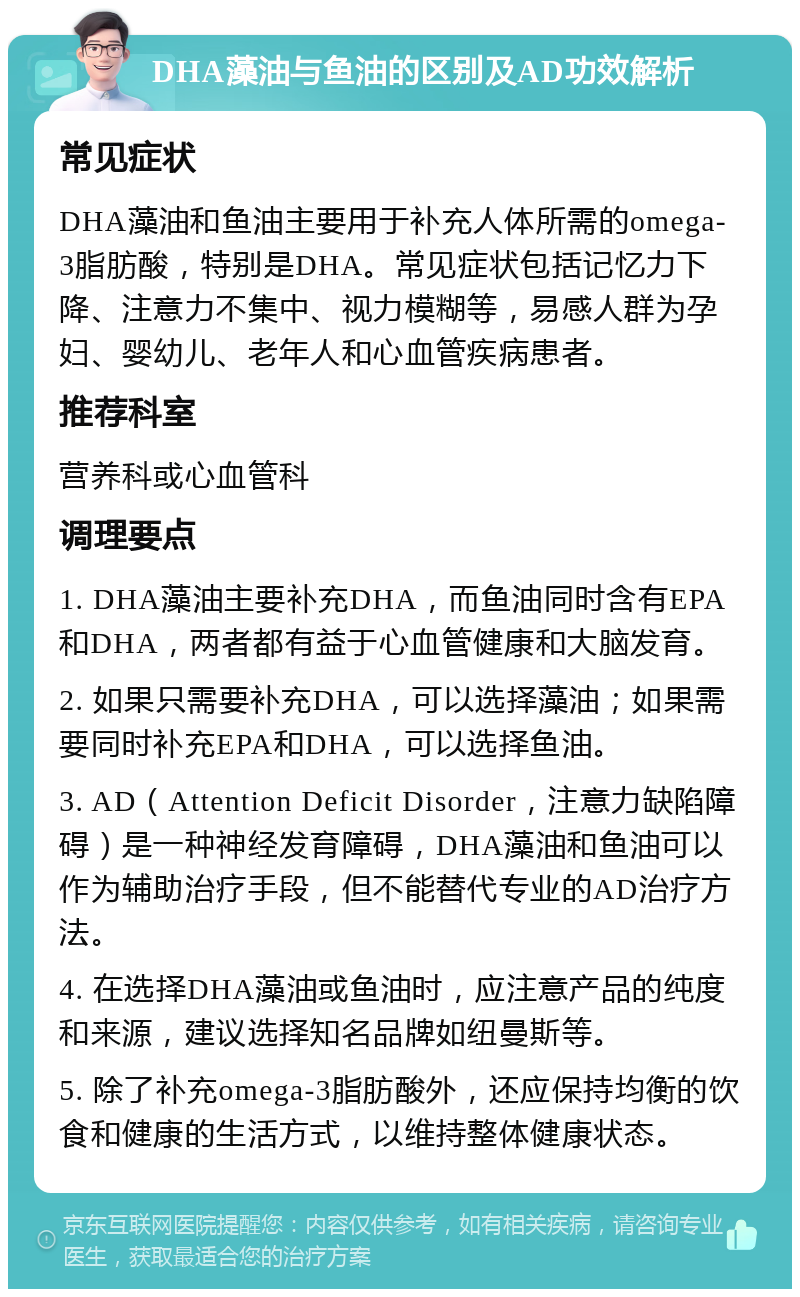 DHA藻油与鱼油的区别及AD功效解析 常见症状 DHA藻油和鱼油主要用于补充人体所需的omega-3脂肪酸，特别是DHA。常见症状包括记忆力下降、注意力不集中、视力模糊等，易感人群为孕妇、婴幼儿、老年人和心血管疾病患者。 推荐科室 营养科或心血管科 调理要点 1. DHA藻油主要补充DHA，而鱼油同时含有EPA和DHA，两者都有益于心血管健康和大脑发育。 2. 如果只需要补充DHA，可以选择藻油；如果需要同时补充EPA和DHA，可以选择鱼油。 3. AD（Attention Deficit Disorder，注意力缺陷障碍）是一种神经发育障碍，DHA藻油和鱼油可以作为辅助治疗手段，但不能替代专业的AD治疗方法。 4. 在选择DHA藻油或鱼油时，应注意产品的纯度和来源，建议选择知名品牌如纽曼斯等。 5. 除了补充omega-3脂肪酸外，还应保持均衡的饮食和健康的生活方式，以维持整体健康状态。