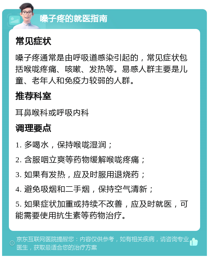 嗓子疼的就医指南 常见症状 嗓子疼通常是由呼吸道感染引起的，常见症状包括喉咙疼痛、咳嗽、发热等。易感人群主要是儿童、老年人和免疫力较弱的人群。 推荐科室 耳鼻喉科或呼吸内科 调理要点 1. 多喝水，保持喉咙湿润； 2. 含服咽立爽等药物缓解喉咙疼痛； 3. 如果有发热，应及时服用退烧药； 4. 避免吸烟和二手烟，保持空气清新； 5. 如果症状加重或持续不改善，应及时就医，可能需要使用抗生素等药物治疗。